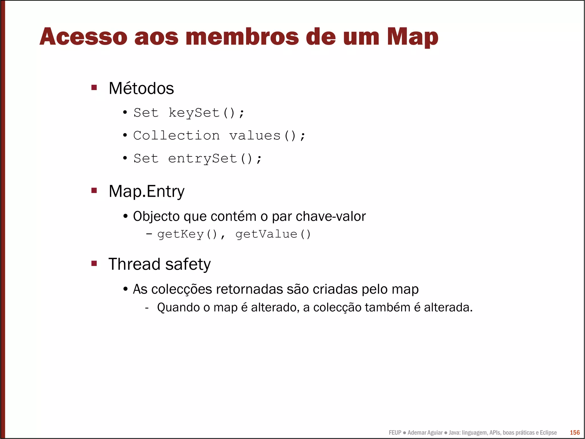 FEUP ● Ademar Aguiar ● Java: linguagem, APIs, boas práticas e Eclipse 156
Acesso aos membros de um Map
Métodos
• Set keySet();
• Collection values();
• Set entrySet();
Map.Entry
• Objecto que contém o par chave-valor
- getKey(), getValue()
Thread safety
• As colecções retornadas são criadas pelo map
- Quando o map é alterado, a colecção também é alterada.
 
