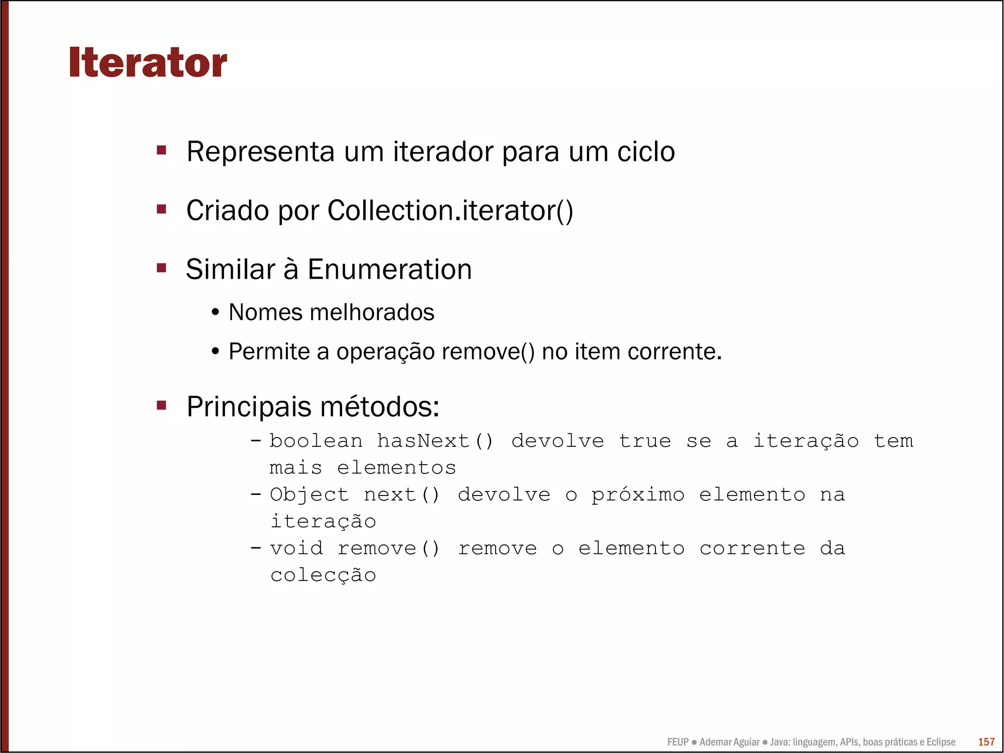 FEUP ● Ademar Aguiar ● Java: linguagem, APIs, boas práticas e Eclipse 157
Iterator
Representa um iterador para um ciclo
Criado por Collection.iterator()
Similar à Enumeration
• Nomes melhorados
• Permite a operação remove() no item corrente.
Principais métodos:
- boolean hasNext() devolve true se a iteração tem
mais elementos
- Object next() devolve o próximo elemento na
iteração
- void remove() remove o elemento corrente da
colecção
 