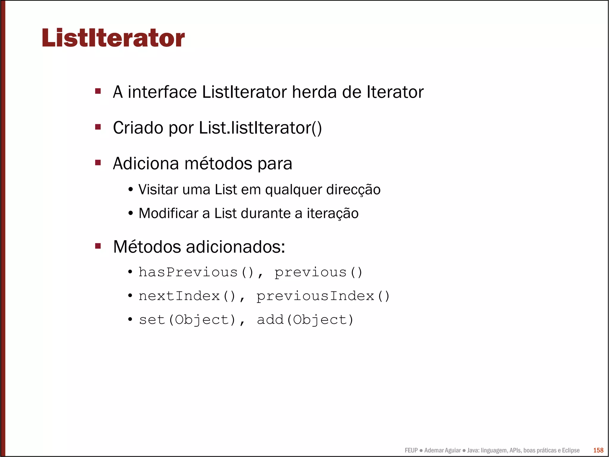FEUP ● Ademar Aguiar ● Java: linguagem, APIs, boas práticas e Eclipse 158
ListIterator
A interface ListIterator herda de Iterator
Criado por List.listIterator()
Adiciona métodos para
• Visitar uma List em qualquer direcção
• Modificar a List durante a iteração
Métodos adicionados:
• hasPrevious(), previous()
• nextIndex(), previousIndex()
• set(Object), add(Object)
 