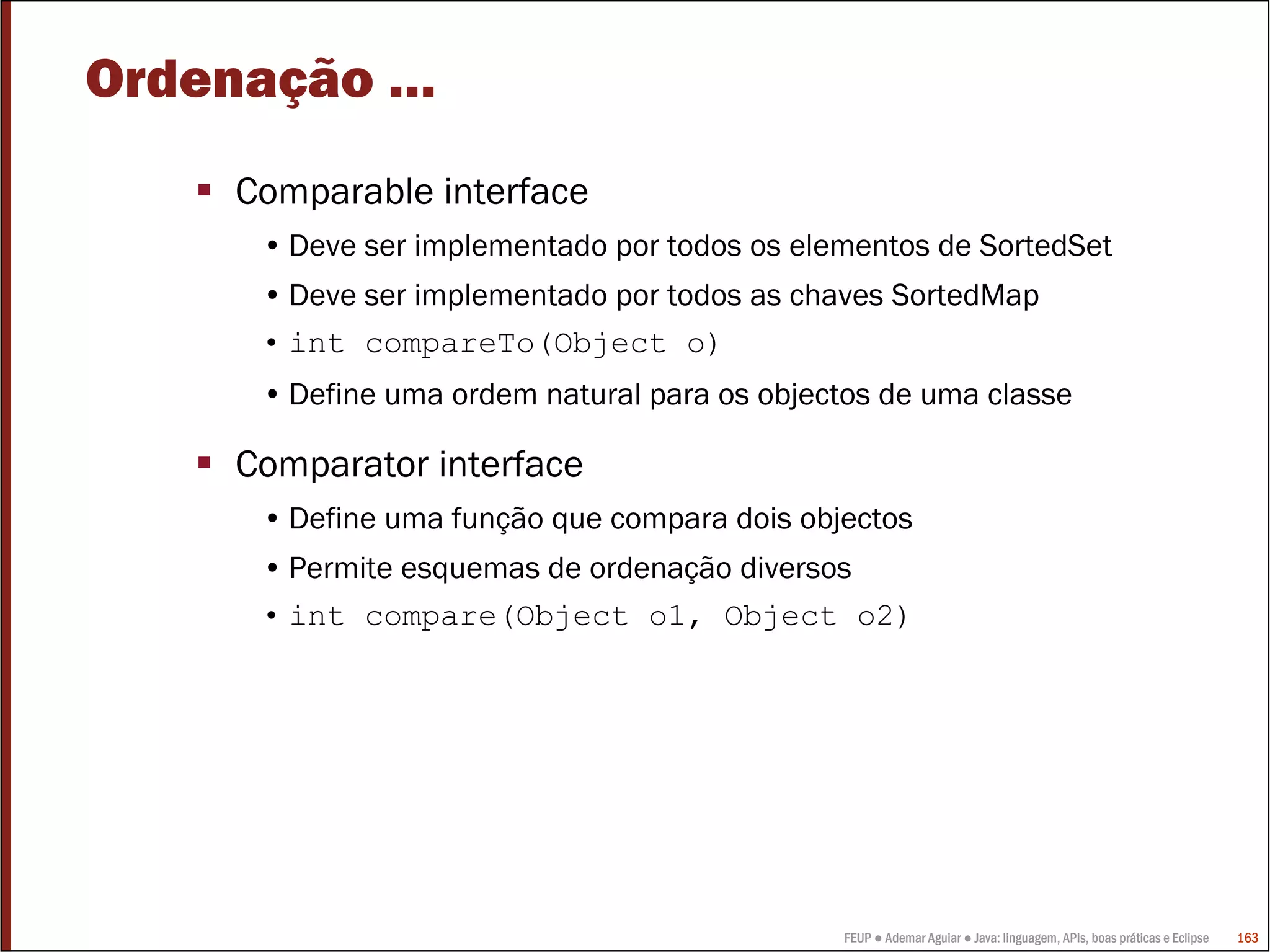 FEUP ● Ademar Aguiar ● Java: linguagem, APIs, boas práticas e Eclipse 163
Ordenação …
Comparable interface
• Deve ser implementado por todos os elementos de SortedSet
• Deve ser implementado por todos as chaves SortedMap
• int compareTo(Object o)
• Define uma ordem natural para os objectos de uma classe
Comparator interface
• Define uma função que compara dois objectos
• Permite esquemas de ordenação diversos
• int compare(Object o1, Object o2)
 