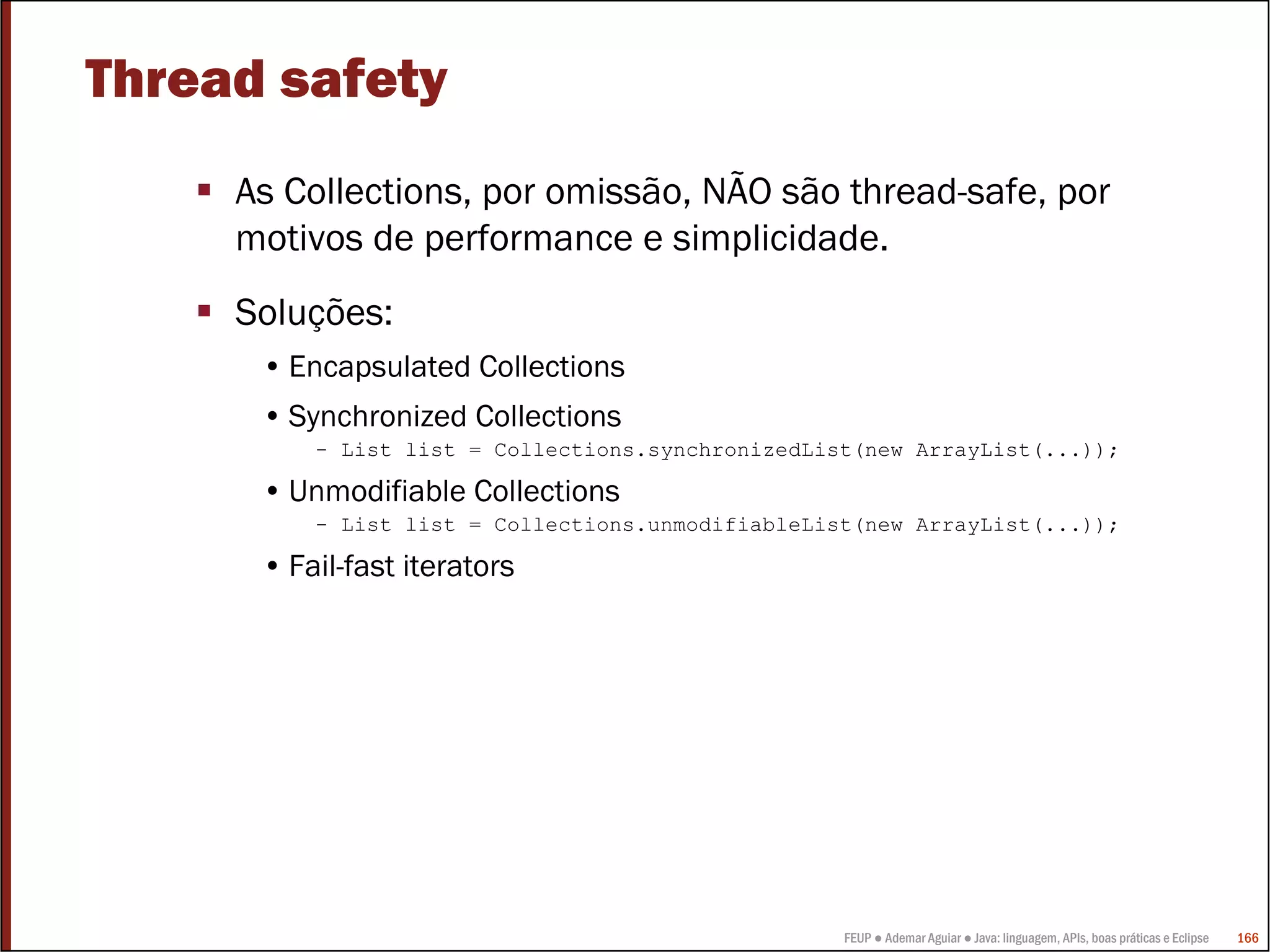 FEUP ● Ademar Aguiar ● Java: linguagem, APIs, boas práticas e Eclipse 166
Thread safety
As Collections, por omissão, NÃO são thread-safe, por
motivos de performance e simplicidade.
Soluções:
• Encapsulated Collections
• Synchronized Collections
- List list = Collections.synchronizedList(new ArrayList(...));
• Unmodifiable Collections
- List list = Collections.unmodifiableList(new ArrayList(...));
• Fail-fast iterators
 