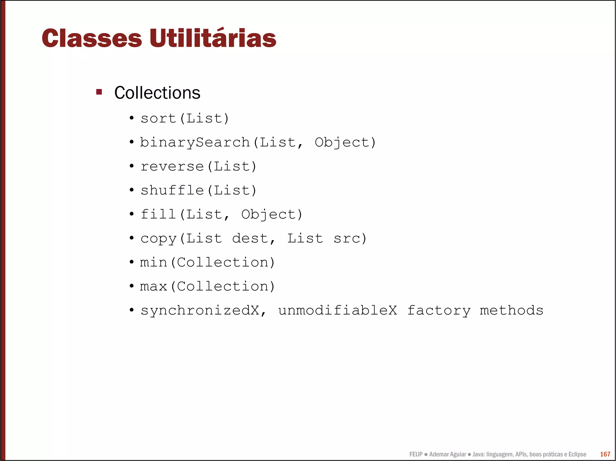 FEUP ● Ademar Aguiar ● Java: linguagem, APIs, boas práticas e Eclipse 167
Classes Utilitárias
Collections
• sort(List)
• binarySearch(List, Object)
• reverse(List)
• shuffle(List)
• fill(List, Object)
• copy(List dest, List src)
• min(Collection)
• max(Collection)
• synchronizedX, unmodifiableX factory methods
 