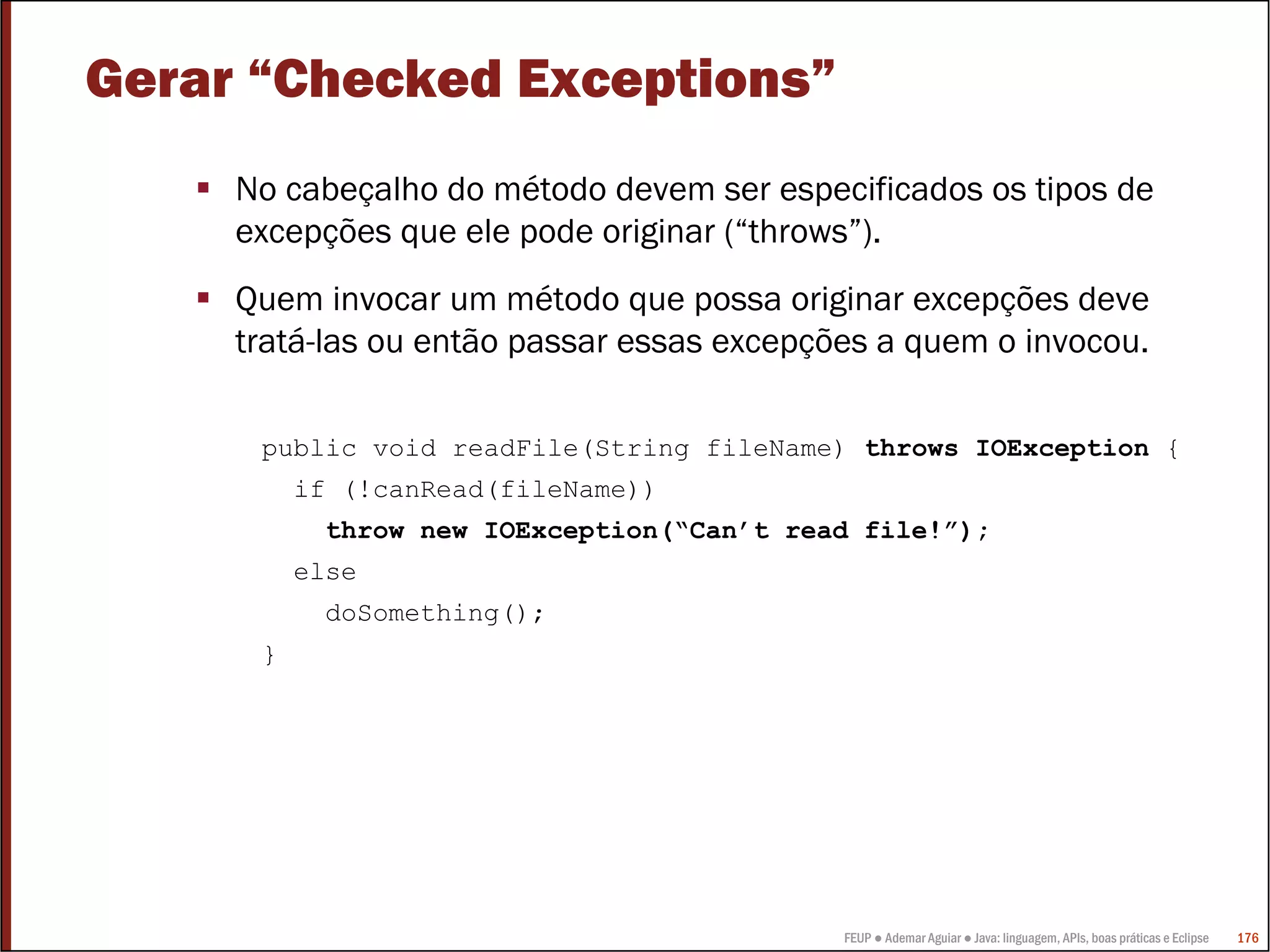 FEUP ● Ademar Aguiar ● Java: linguagem, APIs, boas práticas e Eclipse 176
Gerar “Checked Exceptions”
No cabeçalho do método devem ser especificados os tipos de
excepções que ele pode originar (“throws”).
Quem invocar um método que possa originar excepções deve
tratá-las ou então passar essas excepções a quem o invocou.
public void readFile(String fileName) throws IOException {
if (!canRead(fileName))
throw new IOException(“Can’t read file!”);
else
doSomething();
}
 