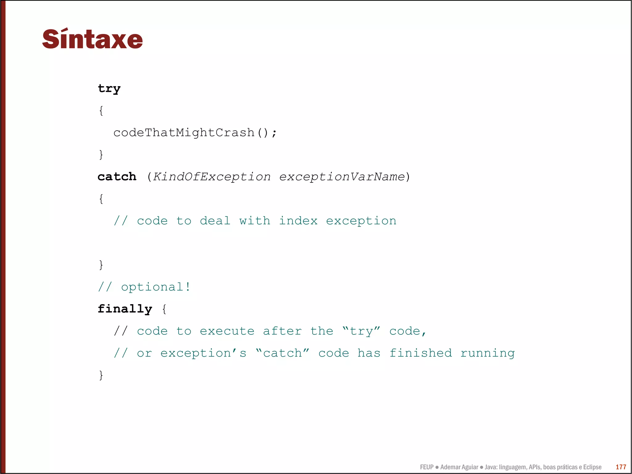 FEUP ● Ademar Aguiar ● Java: linguagem, APIs, boas práticas e Eclipse 177
Síntaxe
try
{
codeThatMightCrash();
}
catch (KindOfException exceptionVarName)
{
// code to deal with index exception
}
// optional!
finally {
// code to execute after the “try” code,
// or exception’s “catch” code has finished running
}
 