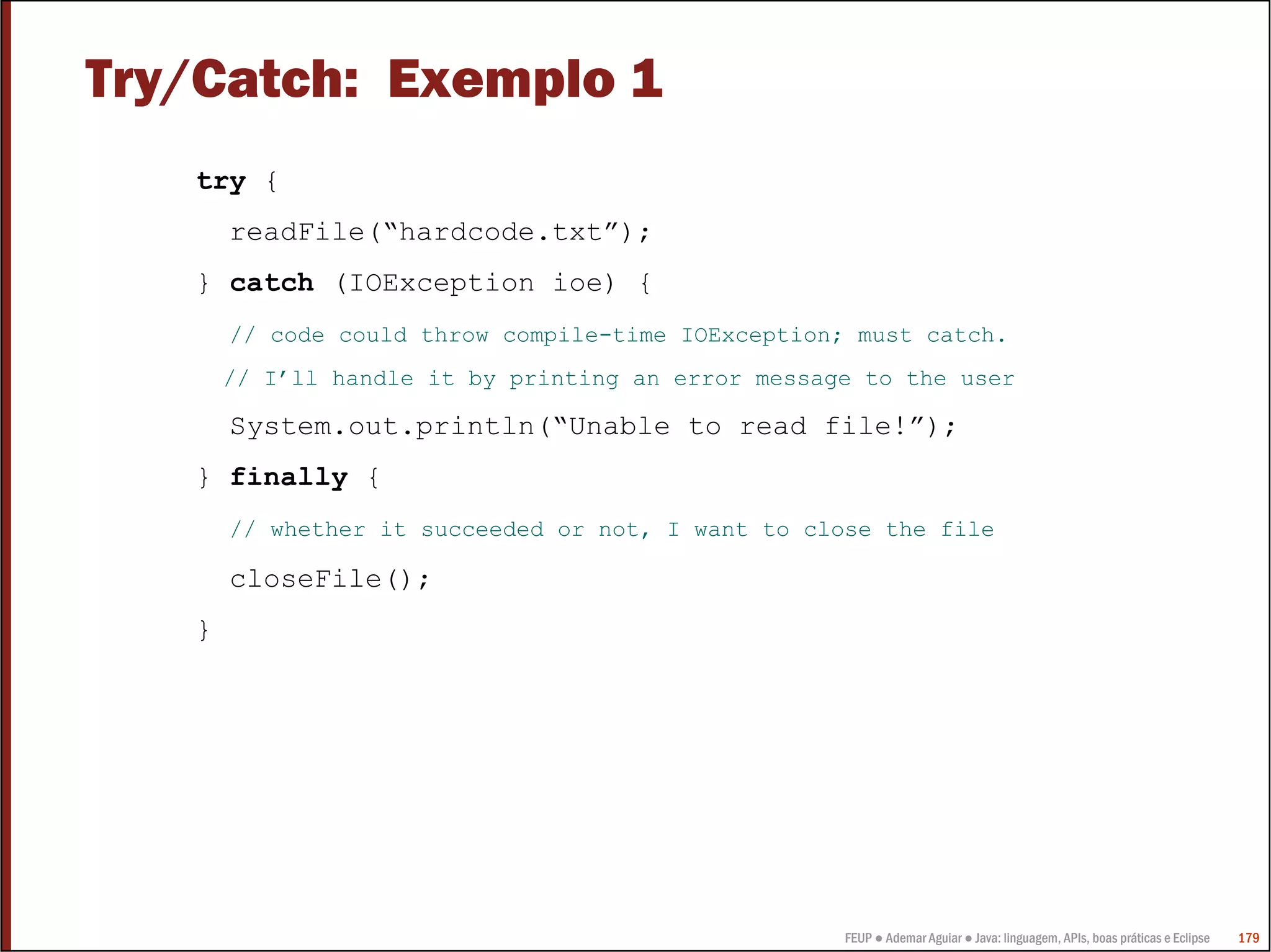 FEUP ● Ademar Aguiar ● Java: linguagem, APIs, boas práticas e Eclipse 179
Try/Catch: Exemplo 1
try {
readFile(“hardcode.txt”);
} catch (IOException ioe) {
// code could throw compile-time IOException; must catch.
// I’ll handle it by printing an error message to the user
System.out.println(“Unable to read file!”);
} finally {
// whether it succeeded or not, I want to close the file
closeFile();
}
 