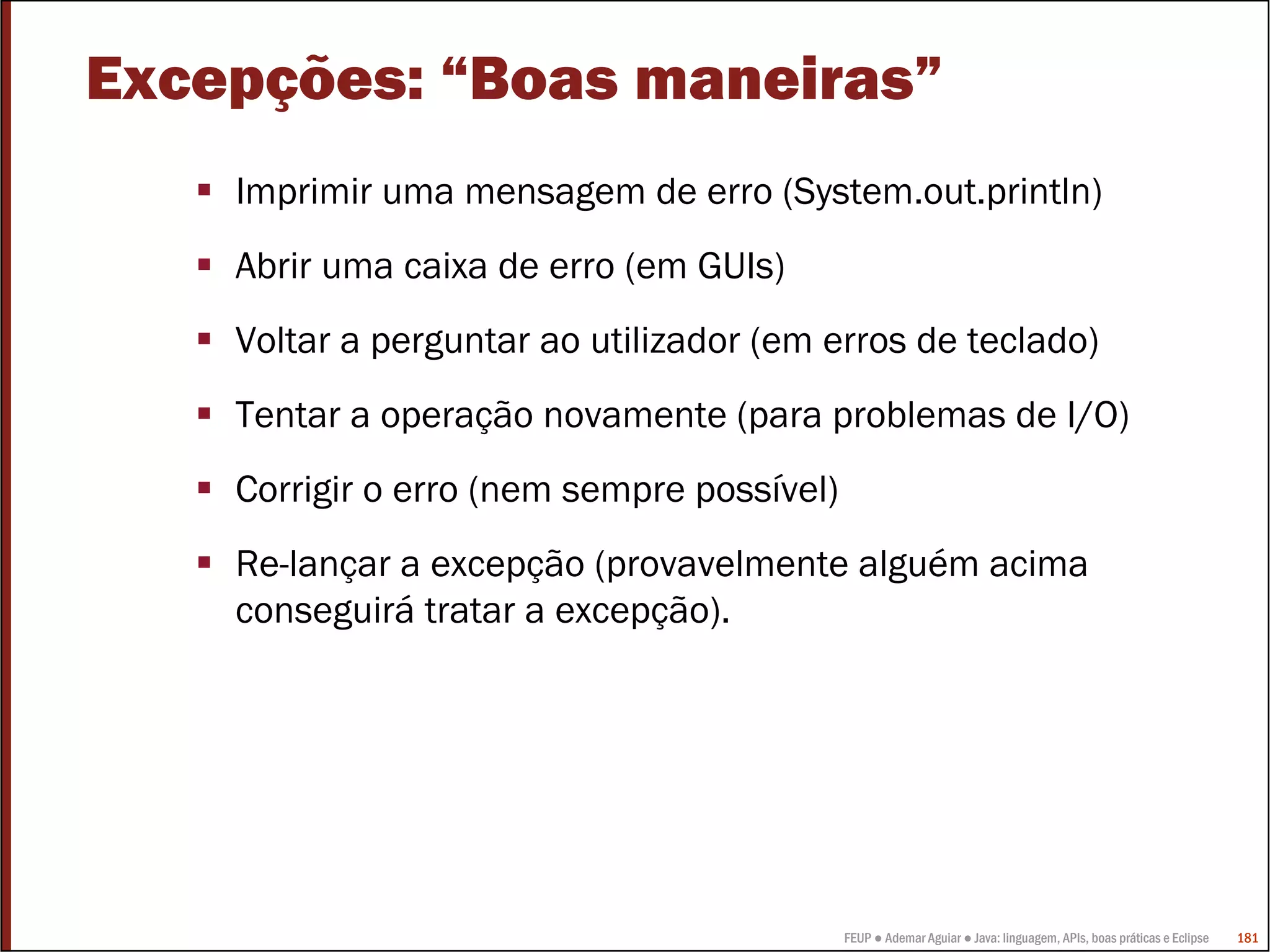 FEUP ● Ademar Aguiar ● Java: linguagem, APIs, boas práticas e Eclipse 181
Excepções: “Boas maneiras”
Imprimir uma mensagem de erro (System.out.println)
Abrir uma caixa de erro (em GUIs)
Voltar a perguntar ao utilizador (em erros de teclado)
Tentar a operação novamente (para problemas de I/O)
Corrigir o erro (nem sempre possível)
Re-lançar a excepção (provavelmente alguém acima
conseguirá tratar a excepção).
 