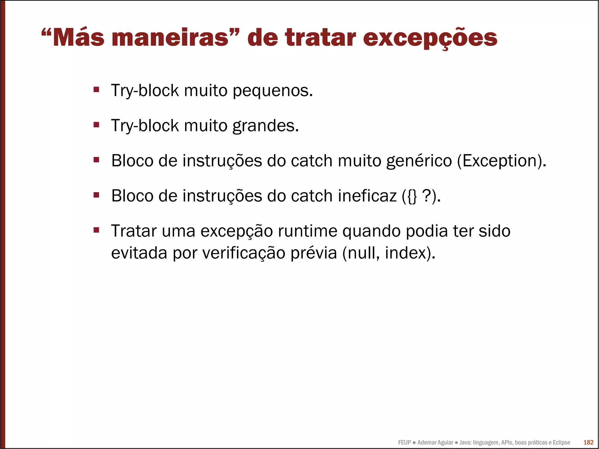 FEUP ● Ademar Aguiar ● Java: linguagem, APIs, boas práticas e Eclipse 182
“Más maneiras” de tratar excepções
Try-block muito pequenos.
Try-block muito grandes.
Bloco de instruções do catch muito genérico (Exception).
Bloco de instruções do catch ineficaz ({} ?).
Tratar uma excepção runtime quando podia ter sido
evitada por verificação prévia (null, index).
 