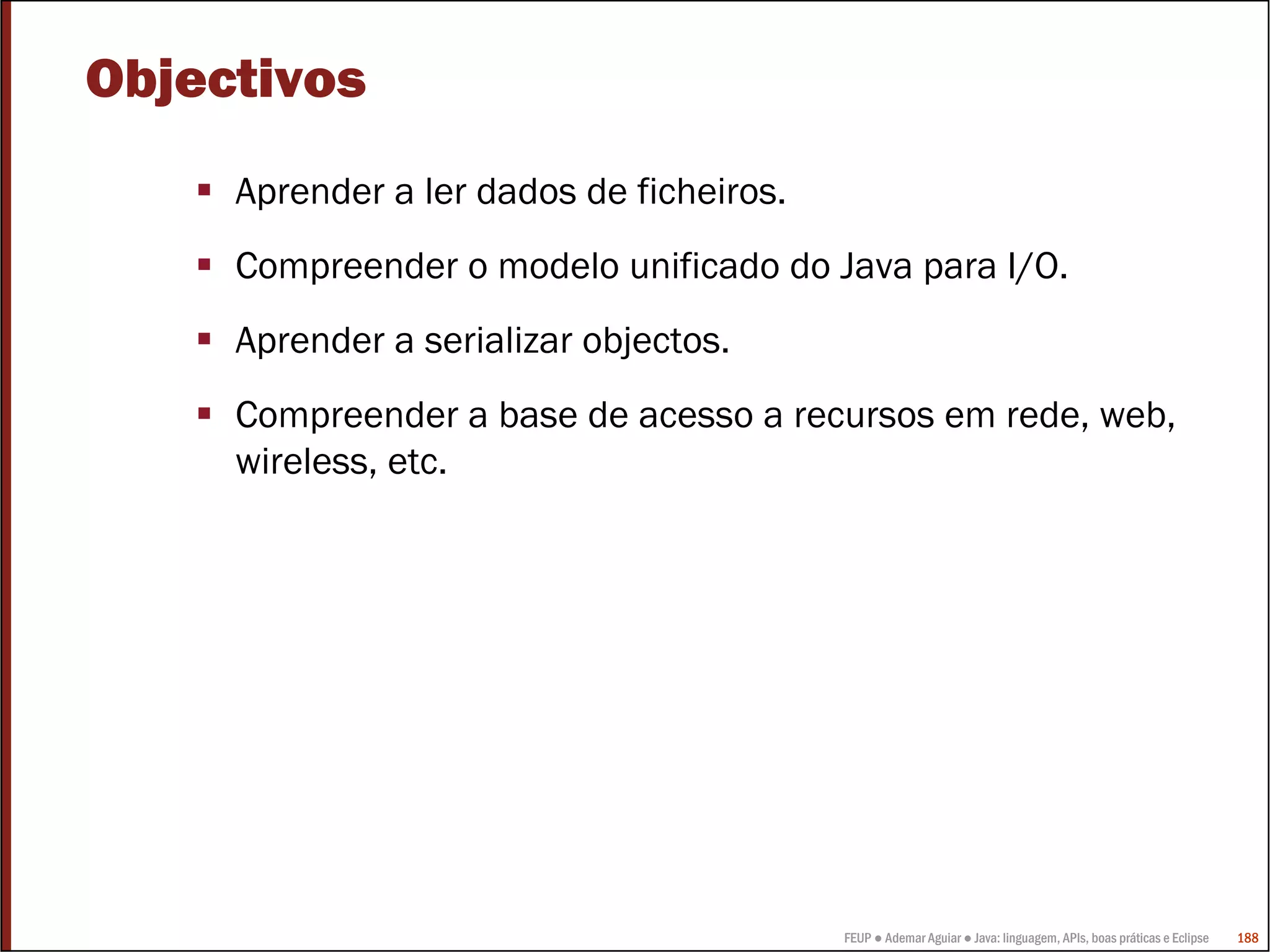 FEUP ● Ademar Aguiar ● Java: linguagem, APIs, boas práticas e Eclipse 188
Objectivos
Aprender a ler dados de ficheiros.
Compreender o modelo unificado do Java para I/O.
Aprender a serializar objectos.
Compreender a base de acesso a recursos em rede, web,
wireless, etc.
 