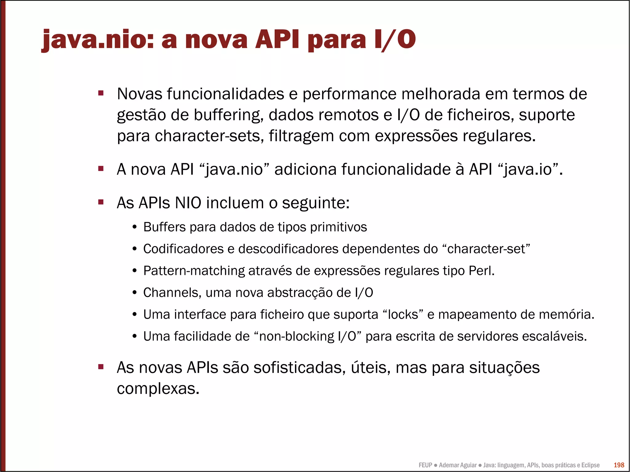 FEUP ● Ademar Aguiar ● Java: linguagem, APIs, boas práticas e Eclipse 198
java.nio: a nova API para I/O
Novas funcionalidades e performance melhorada em termos de
gestão de buffering, dados remotos e I/O de ficheiros, suporte
para character-sets, filtragem com expressões regulares.
A nova API “java.nio” adiciona funcionalidade à API “java.io”.
As APIs NIO incluem o seguinte:
• Buffers para dados de tipos primitivos
• Codificadores e descodificadores dependentes do “character-set”
• Pattern-matching através de expressões regulares tipo Perl.
• Channels, uma nova abstracção de I/O
• Uma interface para ficheiro que suporta “locks” e mapeamento de memória.
• Uma facilidade de “non-blocking I/O” para escrita de servidores escaláveis.
As novas APIs são sofisticadas, úteis, mas para situações
complexas.
 
