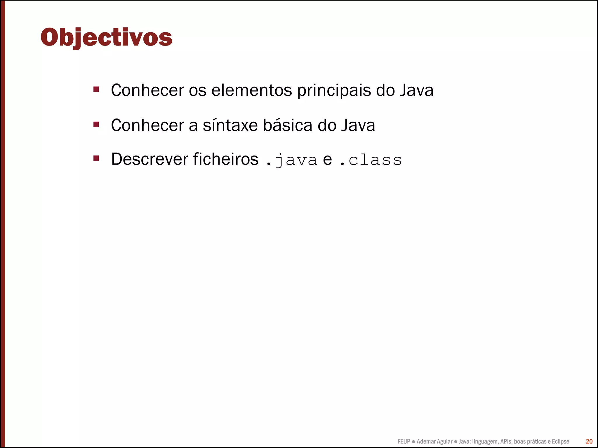 FEUP ● Ademar Aguiar ● Java: linguagem, APIs, boas práticas e Eclipse 20
Objectivos
Conhecer os elementos principais do Java
Conhecer a síntaxe básica do Java
Descrever ficheiros .java e .class
 