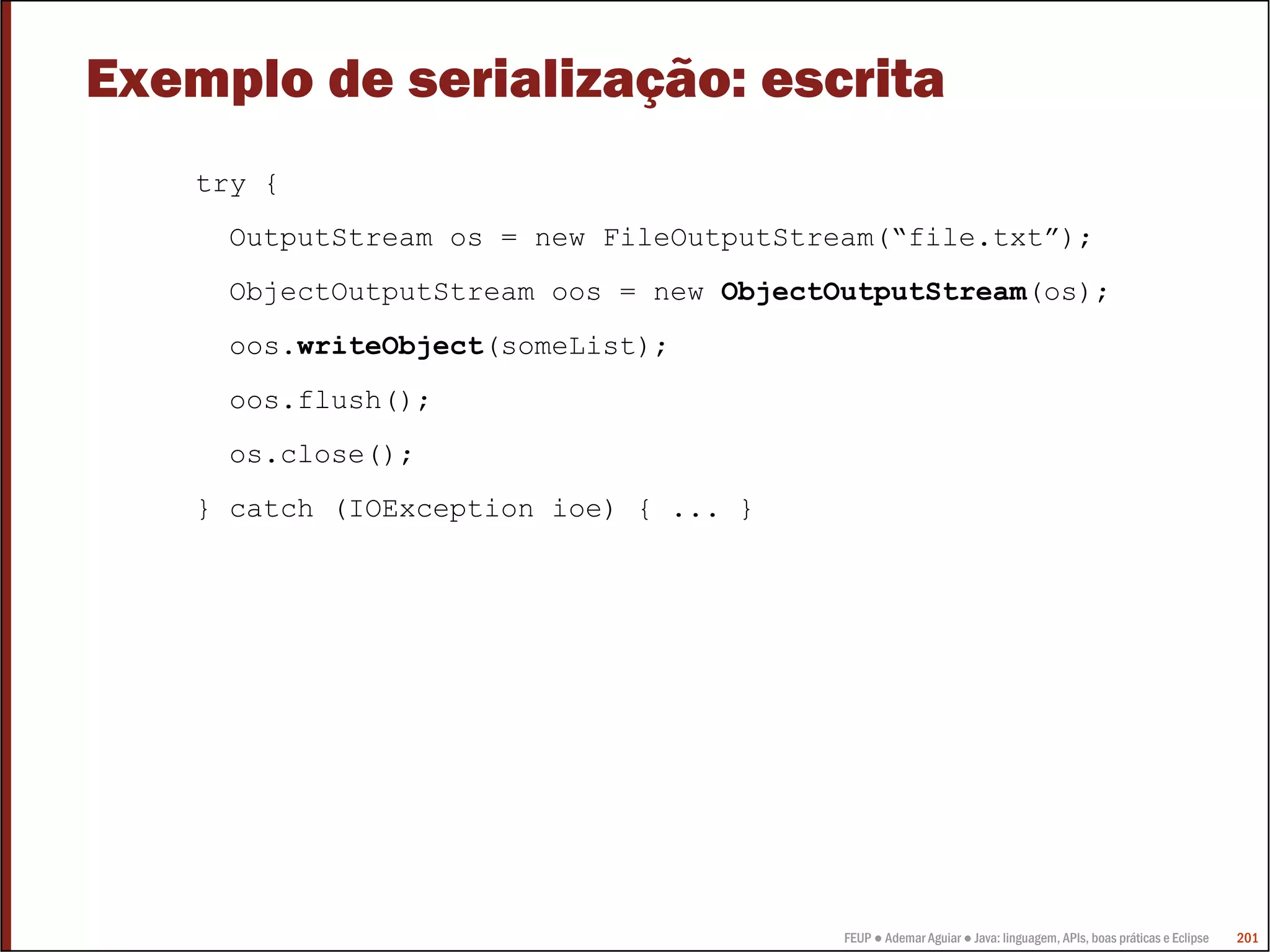 FEUP ● Ademar Aguiar ● Java: linguagem, APIs, boas práticas e Eclipse 201
Exemplo de serialização: escrita
try {
OutputStream os = new FileOutputStream(“file.txt”);
ObjectOutputStream oos = new ObjectOutputStream(os);
oos.writeObject(someList);
oos.flush();
os.close();
} catch (IOException ioe) { ... }
 