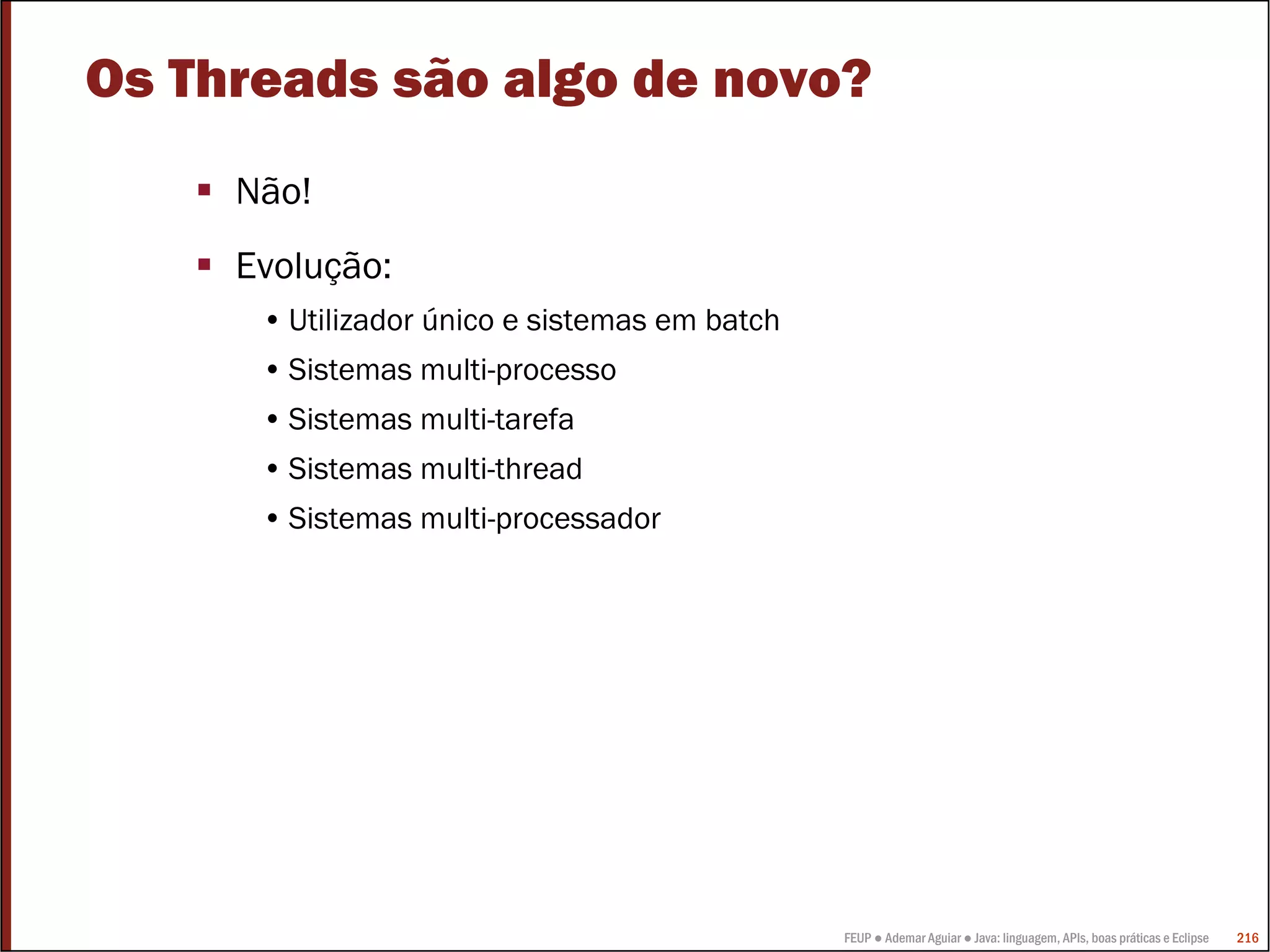FEUP ● Ademar Aguiar ● Java: linguagem, APIs, boas práticas e Eclipse 216
Os Threads são algo de novo?
Não!
Evolução:
• Utilizador único e sistemas em batch
• Sistemas multi-processo
• Sistemas multi-tarefa
• Sistemas multi-thread
• Sistemas multi-processador
 