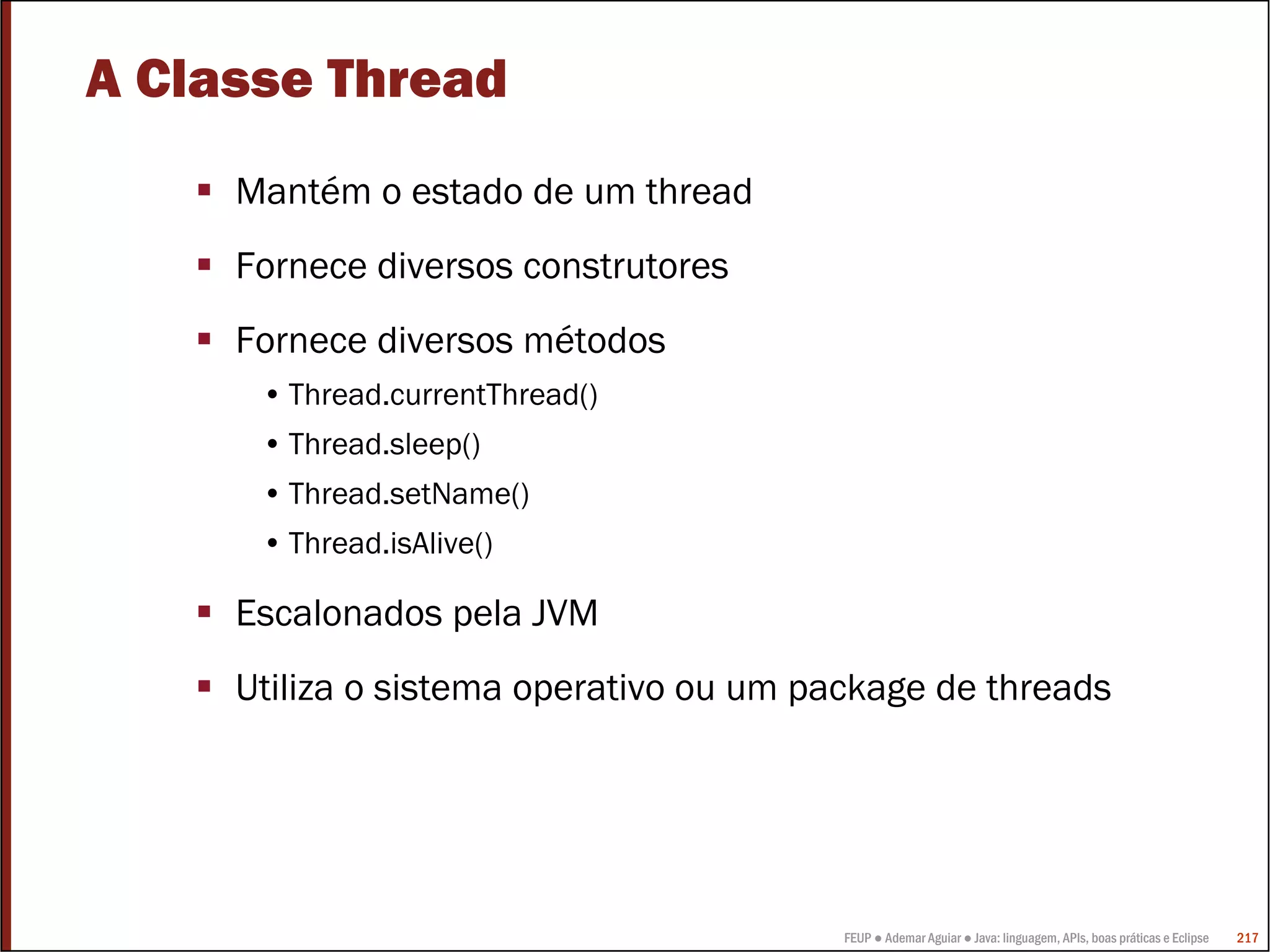 FEUP ● Ademar Aguiar ● Java: linguagem, APIs, boas práticas e Eclipse 217
A Classe Thread
Mantém o estado de um thread
Fornece diversos construtores
Fornece diversos métodos
• Thread.currentThread()
• Thread.sleep()
• Thread.setName()
• Thread.isAlive()
Escalonados pela JVM
Utiliza o sistema operativo ou um package de threads
 
