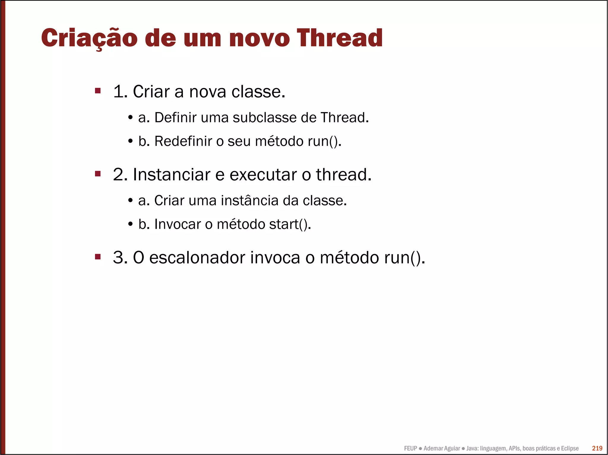 FEUP ● Ademar Aguiar ● Java: linguagem, APIs, boas práticas e Eclipse 219
Criação de um novo Thread
1. Criar a nova classe.
• a. Definir uma subclasse de Thread.
• b. Redefinir o seu método run().
2. Instanciar e executar o thread.
• a. Criar uma instância da classe.
• b. Invocar o método start().
3. O escalonador invoca o método run().
 