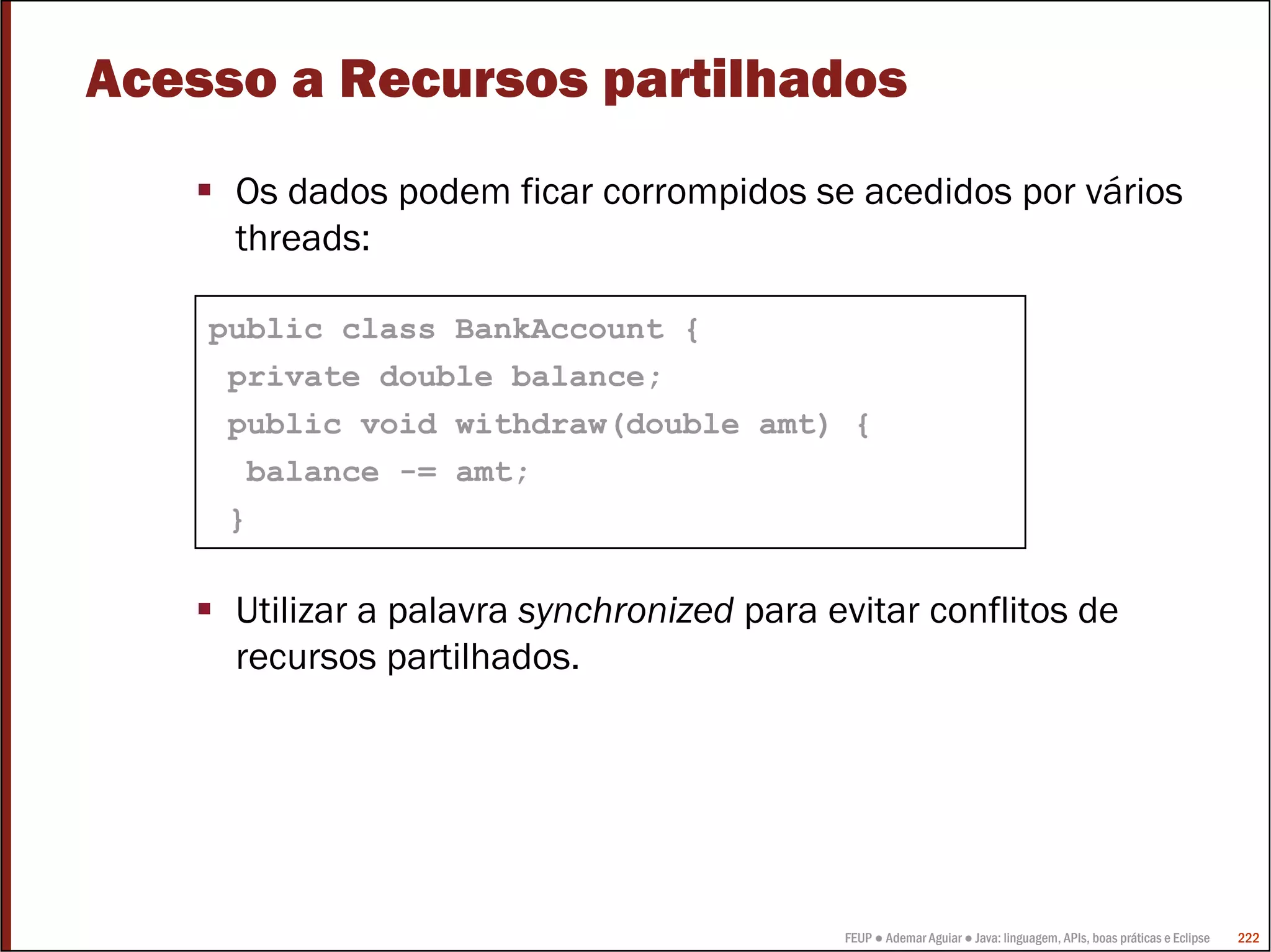 FEUP ● Ademar Aguiar ● Java: linguagem, APIs, boas práticas e Eclipse 222
Acesso a Recursos partilhados
Os dados podem ficar corrompidos se acedidos por vários
threads:
Utilizar a palavra synchronized para evitar conflitos de
recursos partilhados.
public class BankAccount {
private double balance;
public void withdraw(double amt) {
balance -= amt;
}
 