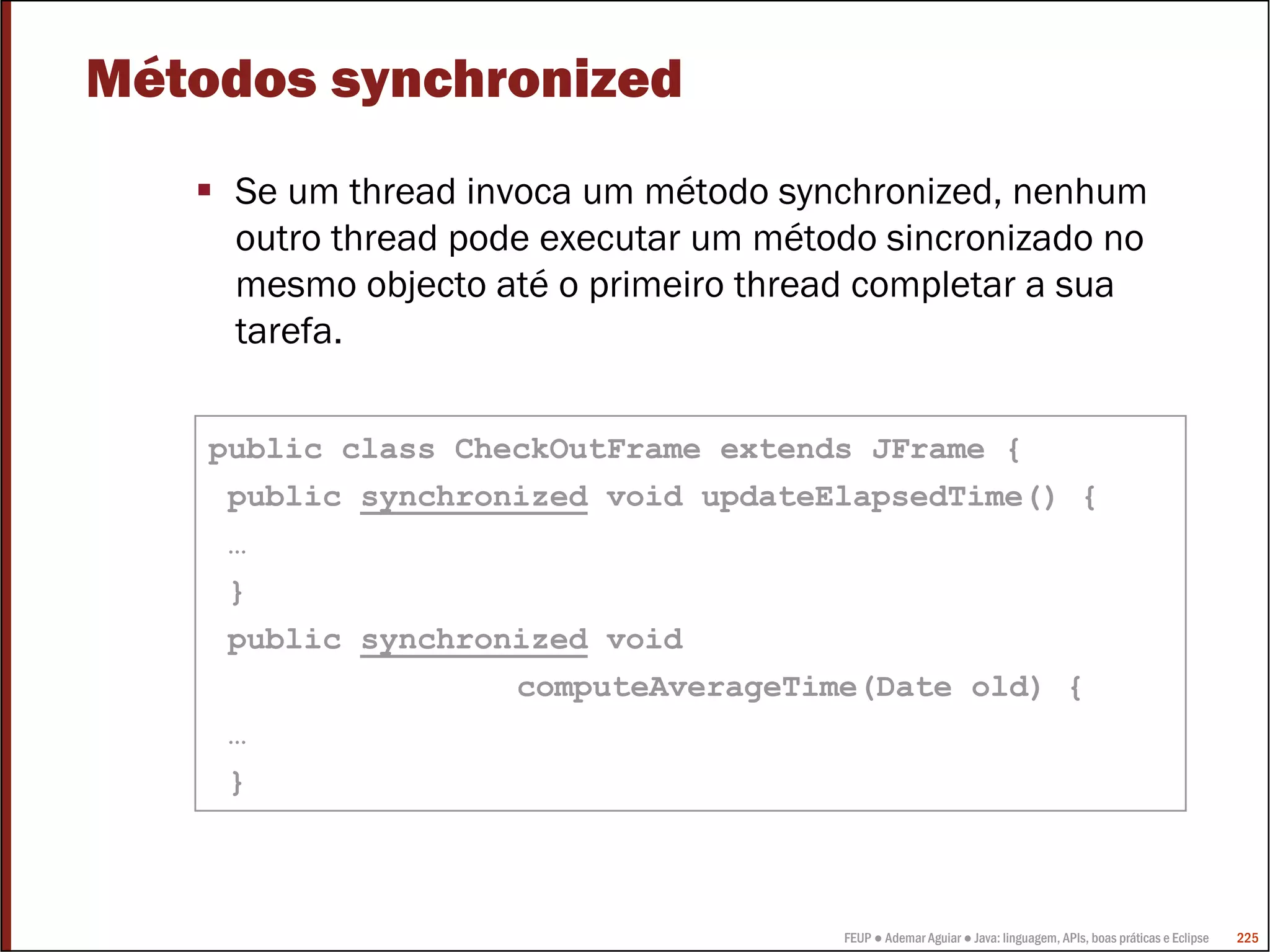 FEUP ● Ademar Aguiar ● Java: linguagem, APIs, boas práticas e Eclipse 225
Métodos synchronized
Se um thread invoca um método synchronized, nenhum
outro thread pode executar um método sincronizado no
mesmo objecto até o primeiro thread completar a sua
tarefa.
public class CheckOutFrame extends JFrame {
public synchronized void updateElapsedTime() {
…
}
public synchronized void
computeAverageTime(Date old) {
…
}
 