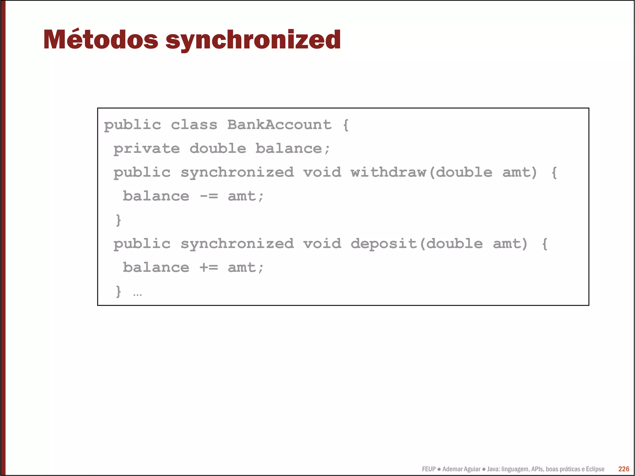 FEUP ● Ademar Aguiar ● Java: linguagem, APIs, boas práticas e Eclipse 226
Métodos synchronized
public class BankAccount {
private double balance;
public synchronized void withdraw(double amt) {
balance -= amt;
}
public synchronized void deposit(double amt) {
balance += amt;
} …
 