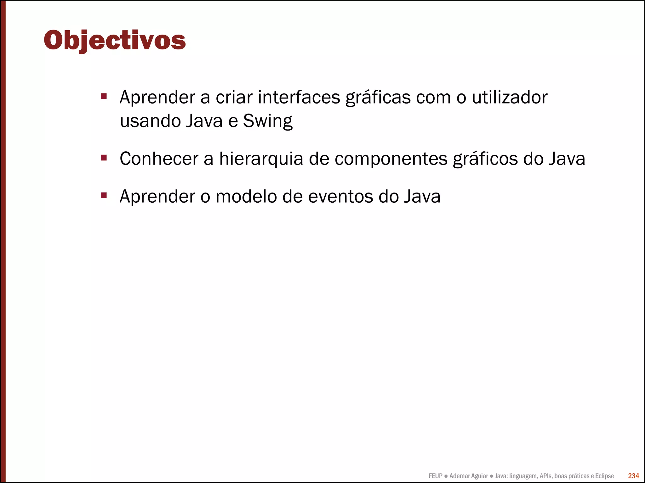 FEUP ● Ademar Aguiar ● Java: linguagem, APIs, boas práticas e Eclipse 234
Objectivos
Aprender a criar interfaces gráficas com o utilizador
usando Java e Swing
Conhecer a hierarquia de componentes gráficos do Java
Aprender o modelo de eventos do Java
 