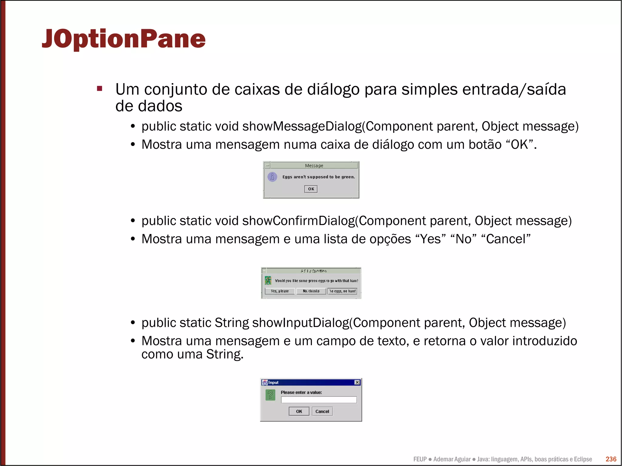 FEUP ● Ademar Aguiar ● Java: linguagem, APIs, boas práticas e Eclipse 236
JOptionPane
Um conjunto de caixas de diálogo para simples entrada/saída
de dados
• public static void showMessageDialog(Component parent, Object message)
• Mostra uma mensagem numa caixa de diálogo com um botão “OK”.
• public static void showConfirmDialog(Component parent, Object message)
• Mostra uma mensagem e uma lista de opções “Yes” “No” “Cancel”
• public static String showInputDialog(Component parent, Object message)
• Mostra uma mensagem e um campo de texto, e retorna o valor introduzido
como uma String.
 