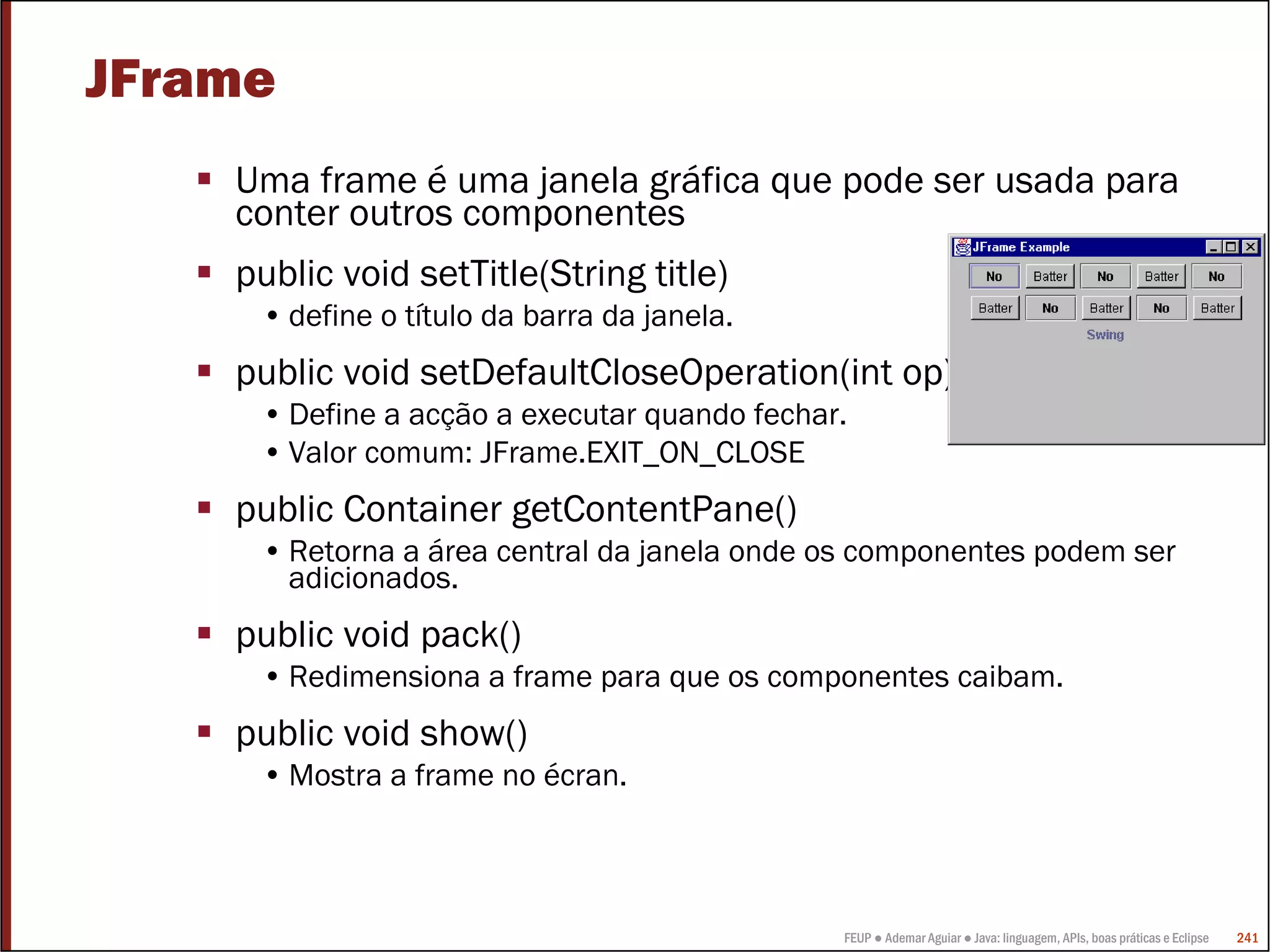 FEUP ● Ademar Aguiar ● Java: linguagem, APIs, boas práticas e Eclipse 241
JFrame
Uma frame é uma janela gráfica que pode ser usada para
conter outros componentes
public void setTitle(String title)
• define o título da barra da janela.
public void setDefaultCloseOperation(int op)
• Define a acção a executar quando fechar.
• Valor comum: JFrame.EXIT_ON_CLOSE
public Container getContentPane()
• Retorna a área central da janela onde os componentes podem ser
adicionados.
public void pack()
• Redimensiona a frame para que os componentes caibam.
public void show()
• Mostra a frame no écran.
 