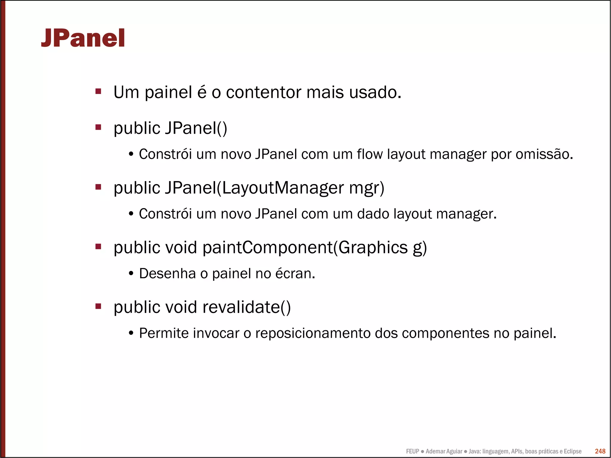 FEUP ● Ademar Aguiar ● Java: linguagem, APIs, boas práticas e Eclipse 248
JPanel
Um painel é o contentor mais usado.
public JPanel()
• Constrói um novo JPanel com um flow layout manager por omissão.
public JPanel(LayoutManager mgr)
• Constrói um novo JPanel com um dado layout manager.
public void paintComponent(Graphics g)
• Desenha o painel no écran.
public void revalidate()
• Permite invocar o reposicionamento dos componentes no painel.
 