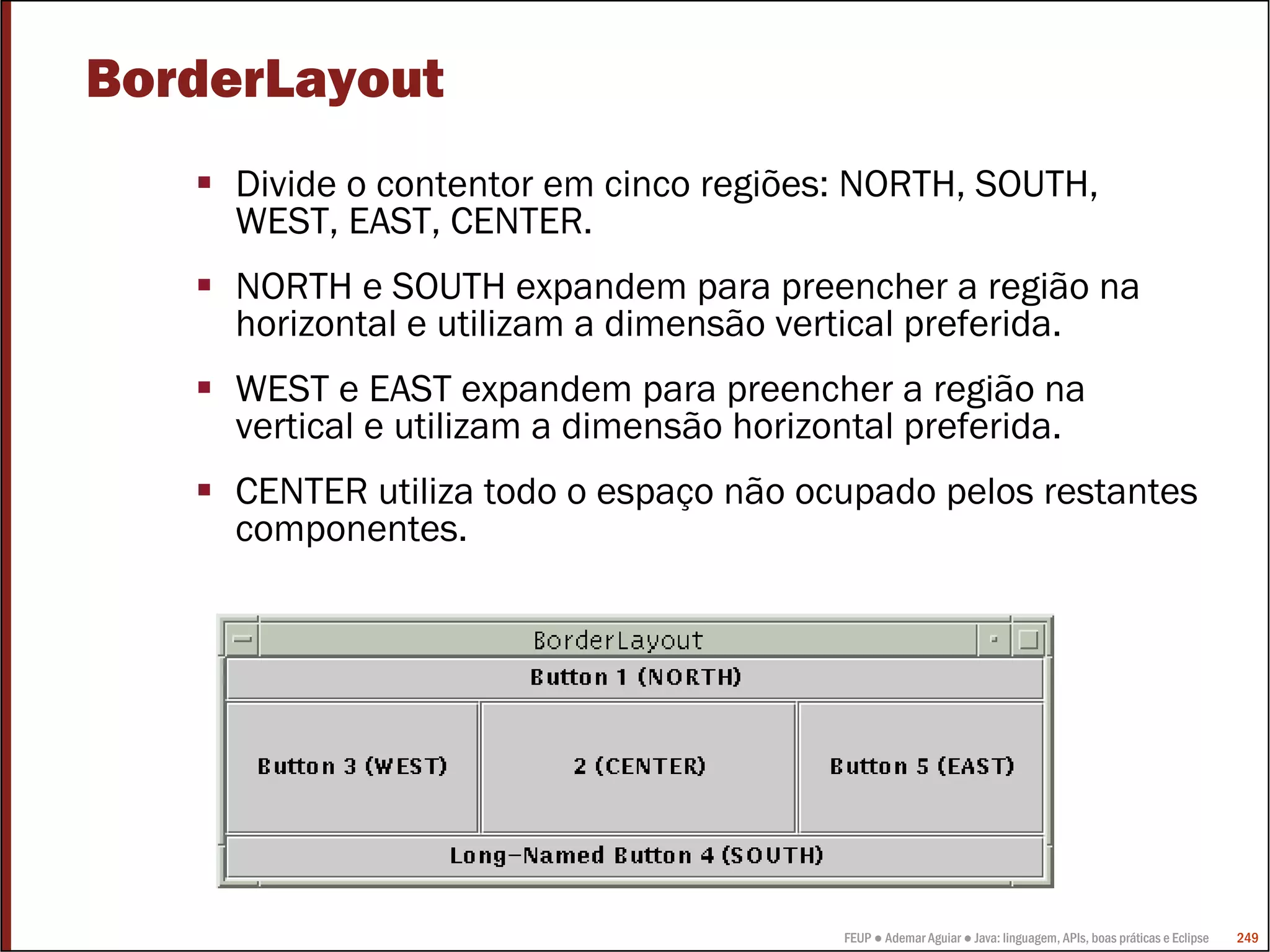 FEUP ● Ademar Aguiar ● Java: linguagem, APIs, boas práticas e Eclipse 249
BorderLayout
Divide o contentor em cinco regiões: NORTH, SOUTH,
WEST, EAST, CENTER.
NORTH e SOUTH expandem para preencher a região na
horizontal e utilizam a dimensão vertical preferida.
WEST e EAST expandem para preencher a região na
vertical e utilizam a dimensão horizontal preferida.
CENTER utiliza todo o espaço não ocupado pelos restantes
componentes.
 