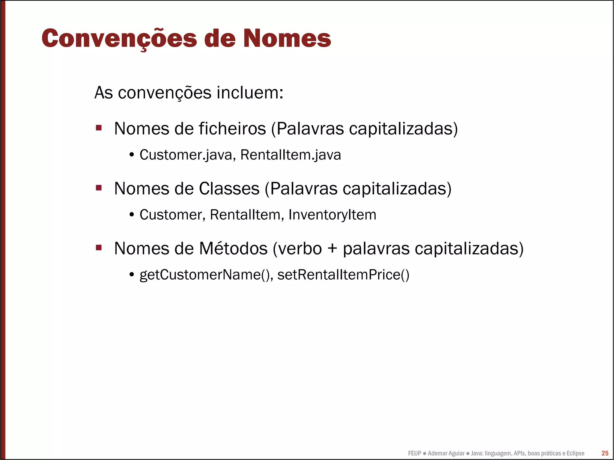 FEUP ● Ademar Aguiar ● Java: linguagem, APIs, boas práticas e Eclipse 25
Convenções de Nomes
As convenções incluem:
Nomes de ficheiros (Palavras capitalizadas)
• Customer.java, RentalItem.java
Nomes de Classes (Palavras capitalizadas)
• Customer, RentalItem, InventoryItem
Nomes de Métodos (verbo + palavras capitalizadas)
• getCustomerName(), setRentalItemPrice()
 