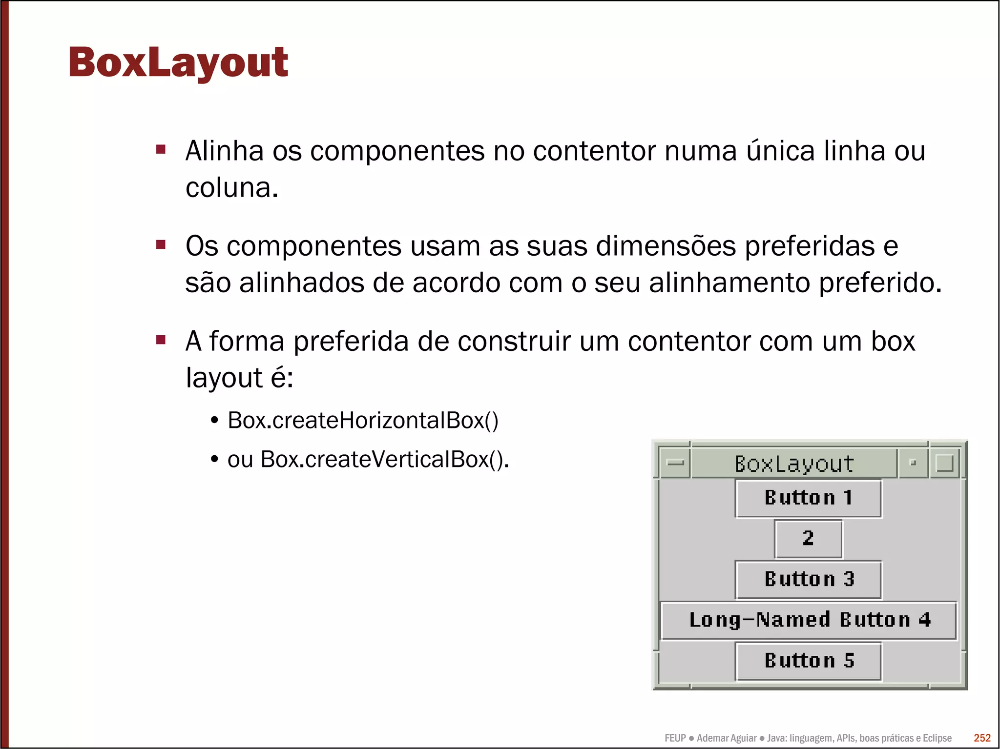 FEUP ● Ademar Aguiar ● Java: linguagem, APIs, boas práticas e Eclipse 252
BoxLayout
Alinha os componentes no contentor numa única linha ou
coluna.
Os componentes usam as suas dimensões preferidas e
são alinhados de acordo com o seu alinhamento preferido.
A forma preferida de construir um contentor com um box
layout é:
• Box.createHorizontalBox()
• ou Box.createVerticalBox().
 