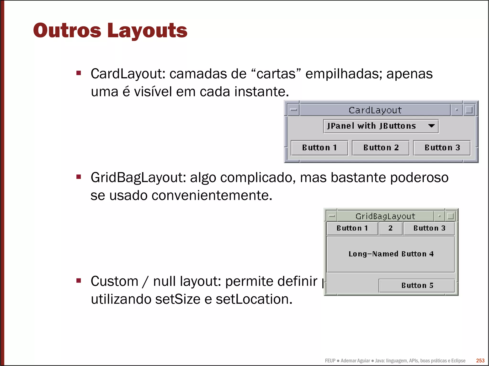 FEUP ● Ademar Aguiar ● Java: linguagem, APIs, boas práticas e Eclipse 253
Outros Layouts
CardLayout: camadas de “cartas” empilhadas; apenas
uma é visível em cada instante.
GridBagLayout: algo complicado, mas bastante poderoso
se usado convenientemente.
Custom / null layout: permite definir posições absolutas
utilizando setSize e setLocation.
 