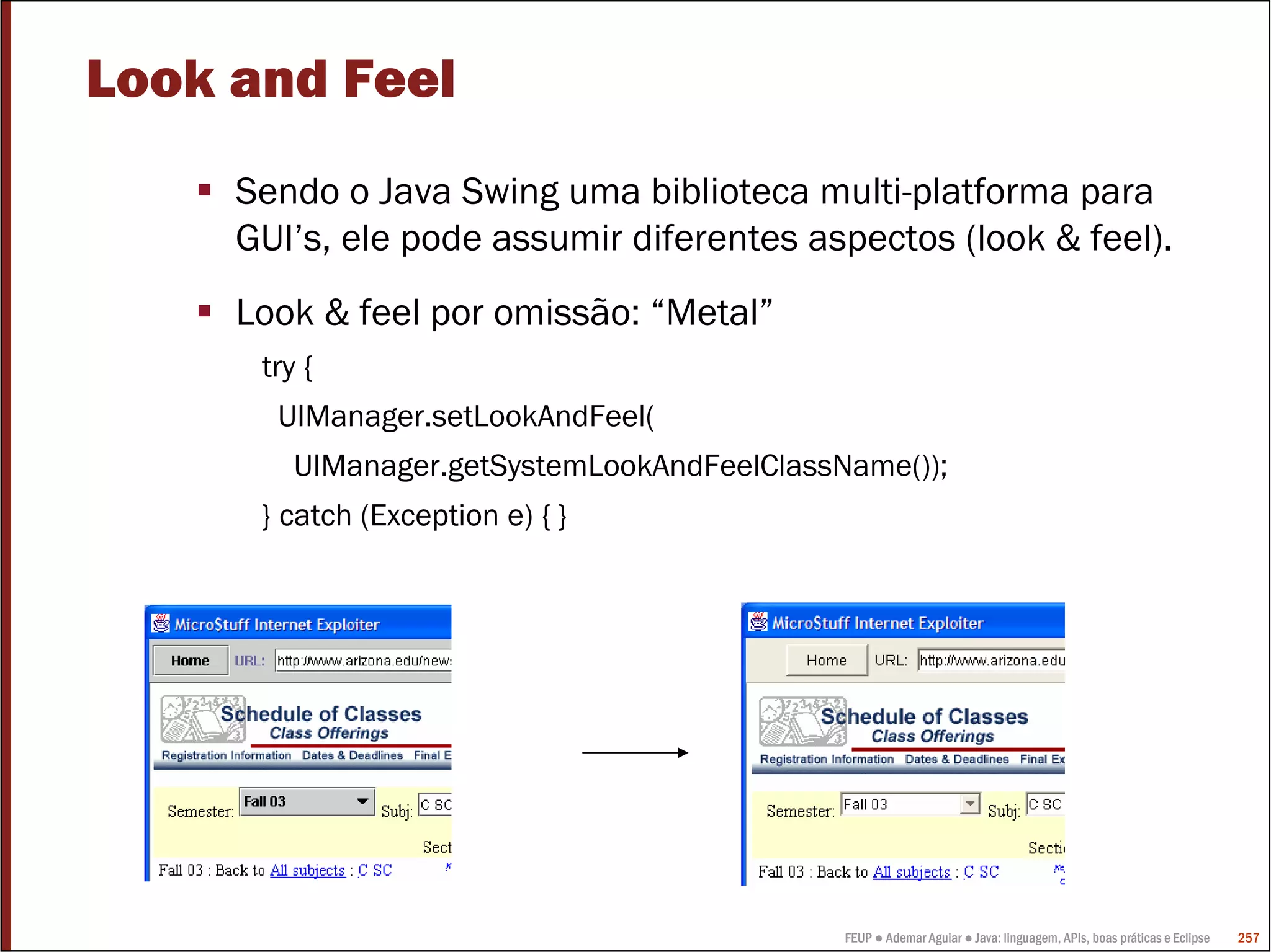 FEUP ● Ademar Aguiar ● Java: linguagem, APIs, boas práticas e Eclipse 257
Look and Feel
Sendo o Java Swing uma biblioteca multi-platforma para
GUI’s, ele pode assumir diferentes aspectos (look & feel).
Look & feel por omissão: “Metal”
try {
UIManager.setLookAndFeel(
UIManager.getSystemLookAndFeelClassName());
} catch (Exception e) { }
 