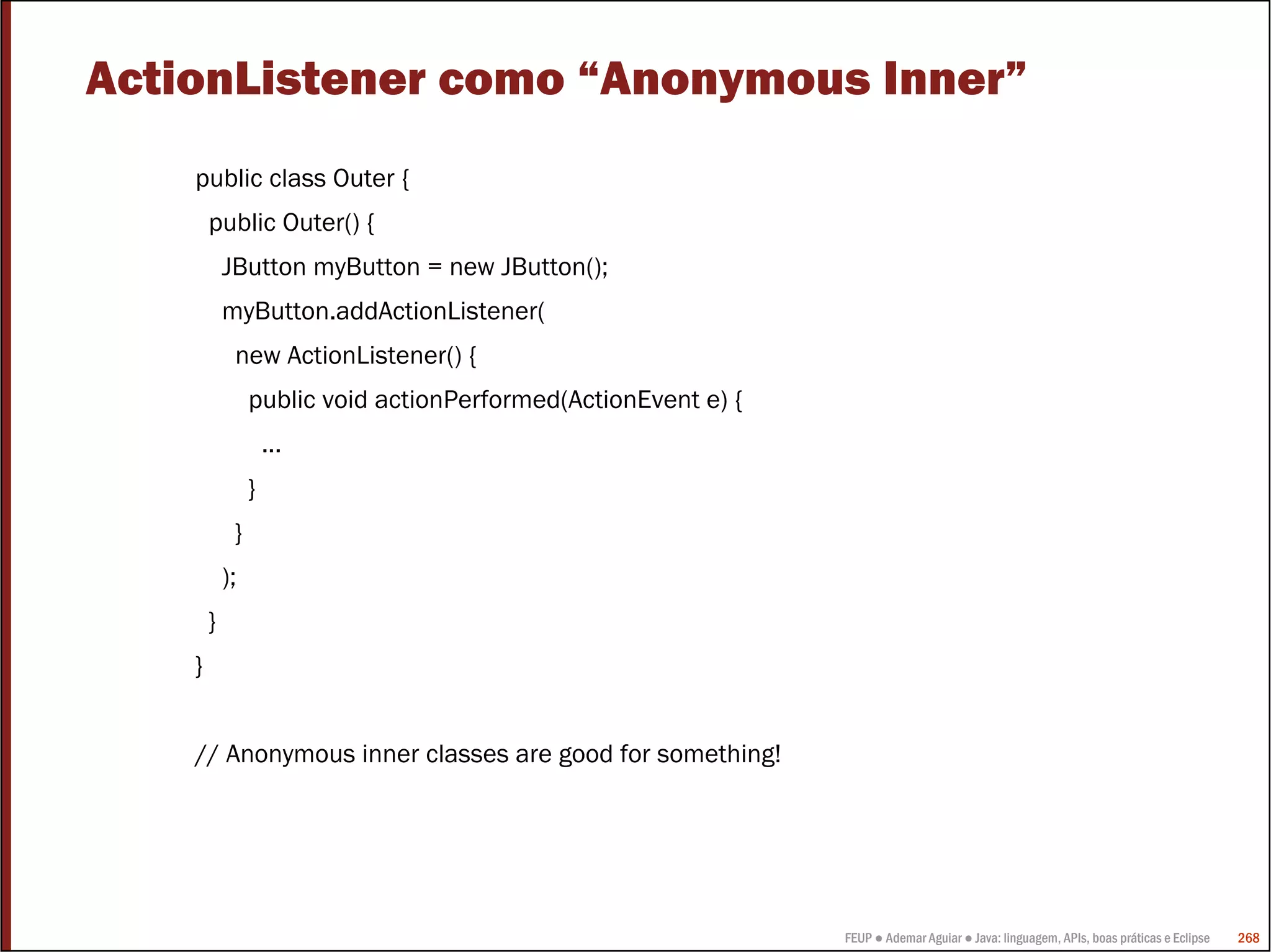 FEUP ● Ademar Aguiar ● Java: linguagem, APIs, boas práticas e Eclipse 268
ActionListener como “Anonymous Inner”
public class Outer {
public Outer() {
JButton myButton = new JButton();
myButton.addActionListener(
new ActionListener() {
public void actionPerformed(ActionEvent e) {
...
}
}
);
}
}
// Anonymous inner classes are good for something!
 
