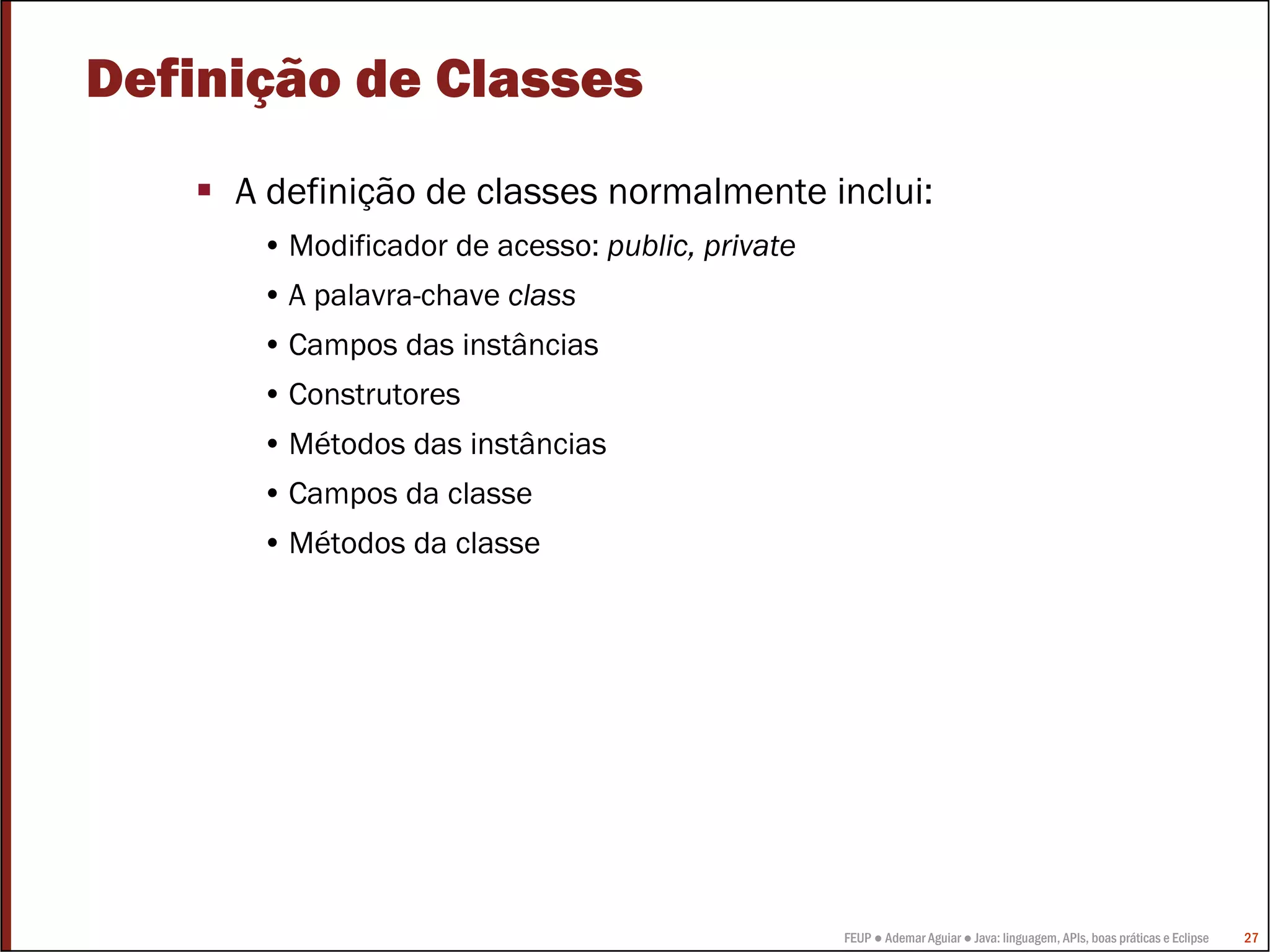 FEUP ● Ademar Aguiar ● Java: linguagem, APIs, boas práticas e Eclipse 27
Definição de Classes
A definição de classes normalmente inclui:
• Modificador de acesso: public, private
• A palavra-chave class
• Campos das instâncias
• Construtores
• Métodos das instâncias
• Campos da classe
• Métodos da classe
 