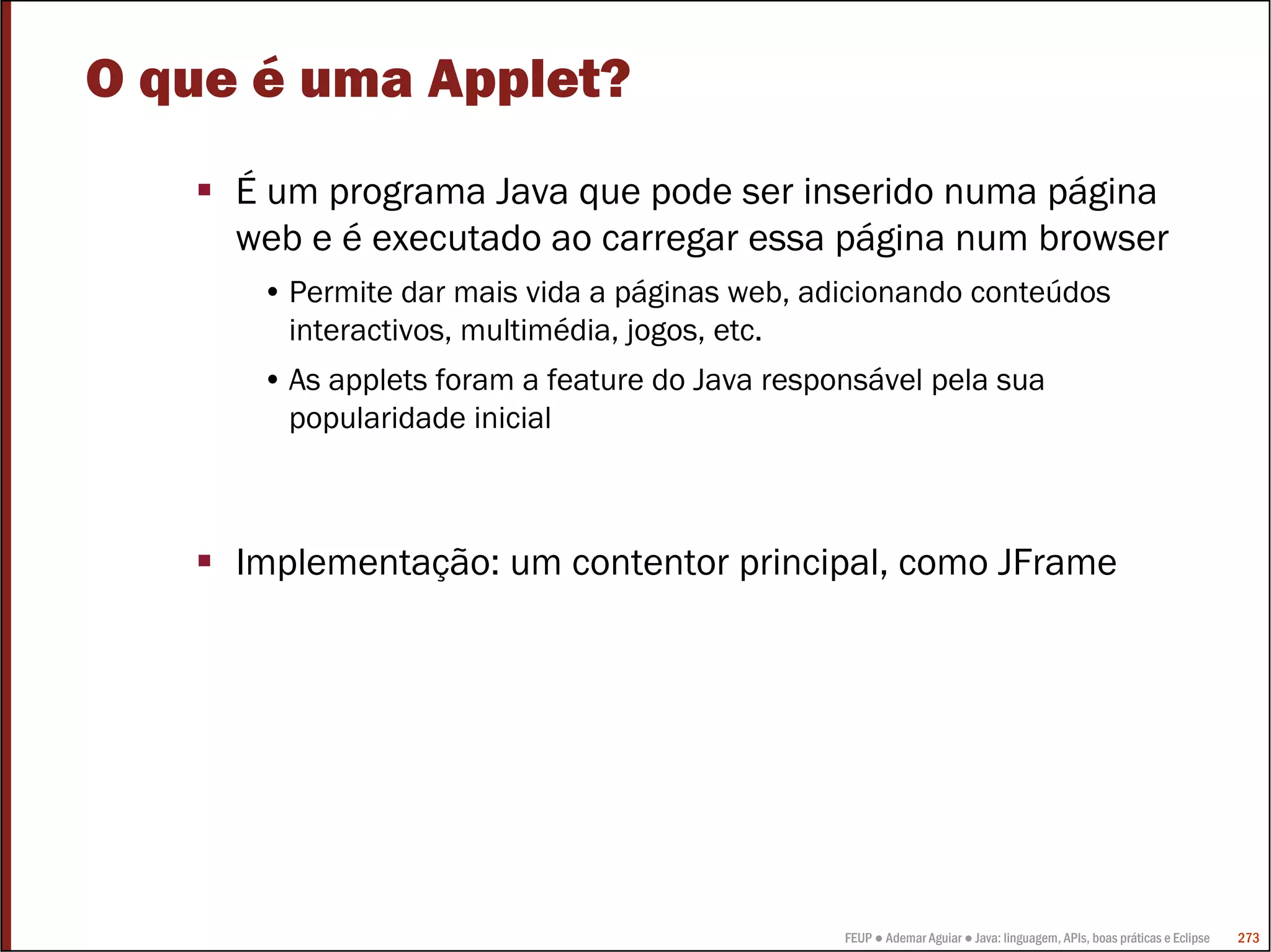 FEUP ● Ademar Aguiar ● Java: linguagem, APIs, boas práticas e Eclipse 273
O que é uma Applet?
É um programa Java que pode ser inserido numa página
web e é executado ao carregar essa página num browser
• Permite dar mais vida a páginas web, adicionando conteúdos
interactivos, multimédia, jogos, etc.
• As applets foram a feature do Java responsável pela sua
popularidade inicial
Implementação: um contentor principal, como JFrame
 
