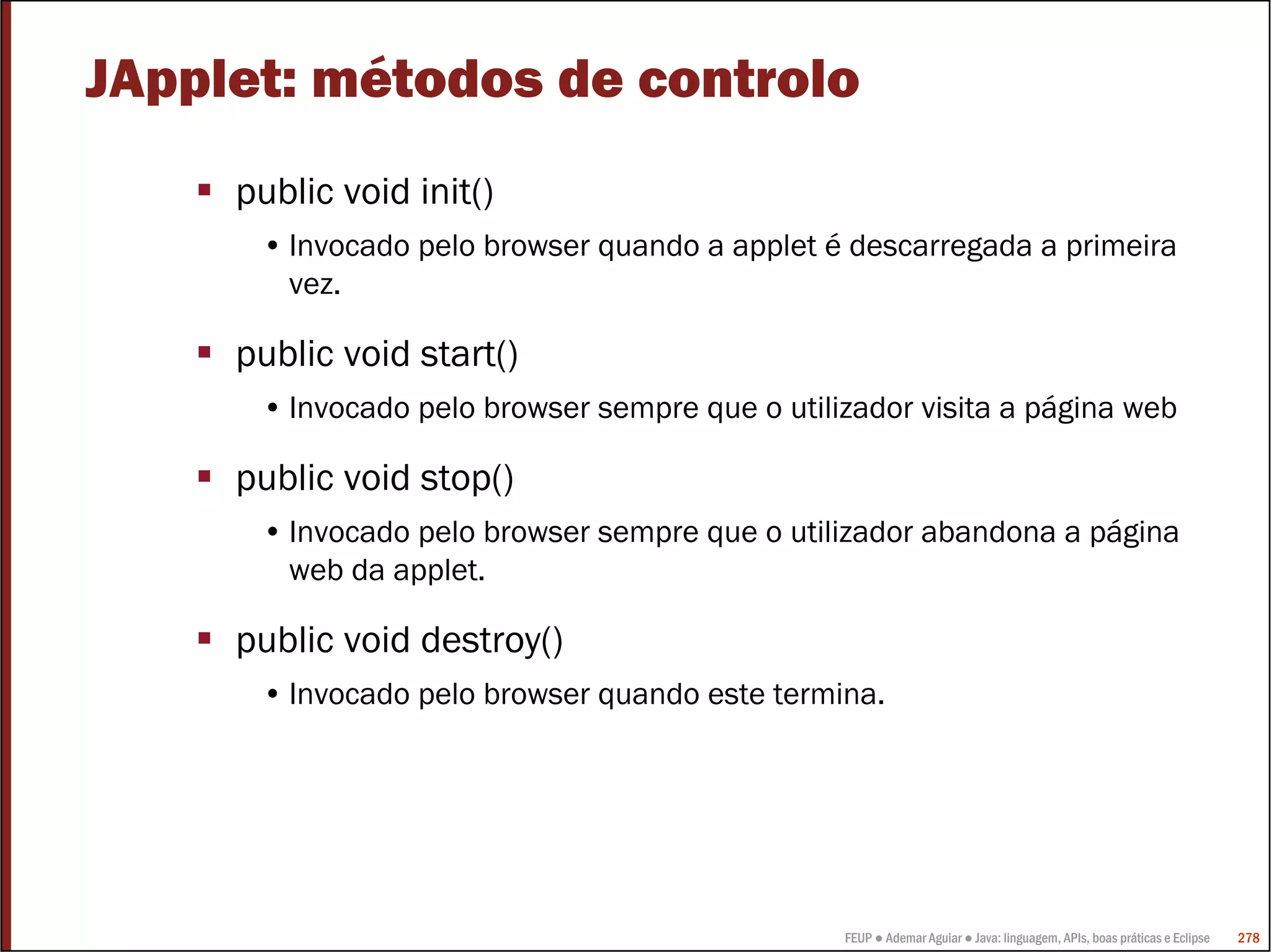 FEUP ● Ademar Aguiar ● Java: linguagem, APIs, boas práticas e Eclipse 278
JApplet: métodos de controlo
public void init()
• Invocado pelo browser quando a applet é descarregada a primeira
vez.
public void start()
• Invocado pelo browser sempre que o utilizador visita a página web
public void stop()
• Invocado pelo browser sempre que o utilizador abandona a página
web da applet.
public void destroy()
• Invocado pelo browser quando este termina.
 