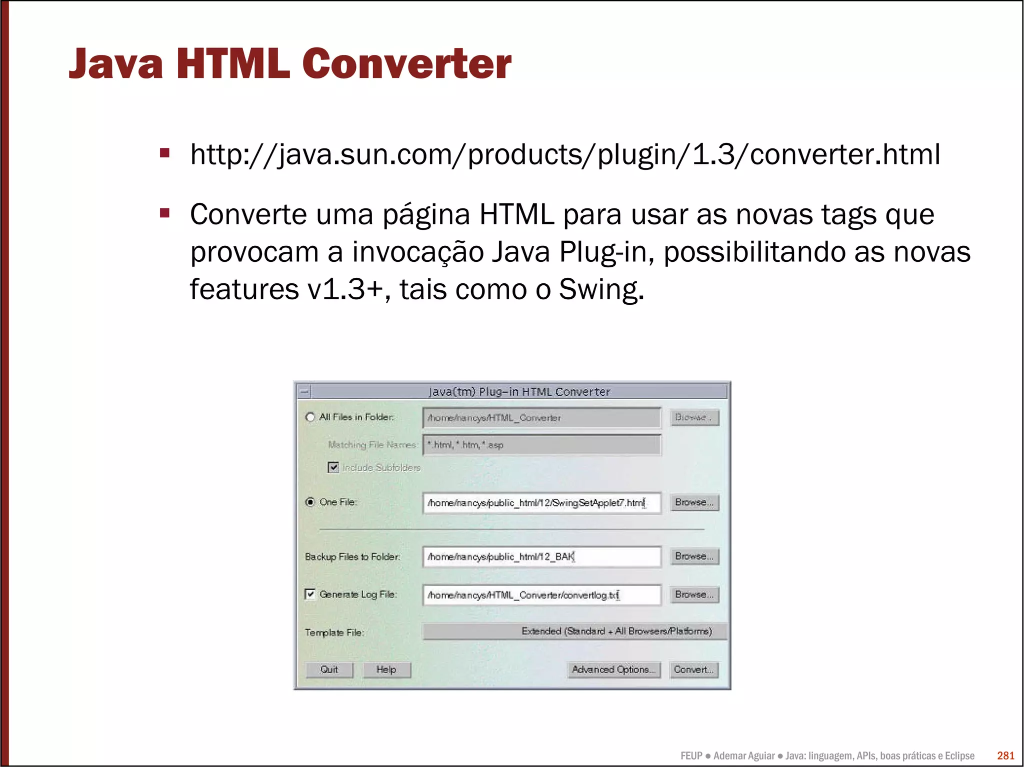 FEUP ● Ademar Aguiar ● Java: linguagem, APIs, boas práticas e Eclipse 281
Java HTML Converter
http://java.sun.com/products/plugin/1.3/converter.html
Converte uma página HTML para usar as novas tags que
provocam a invocação Java Plug-in, possibilitando as novas
features v1.3+, tais como o Swing.
 