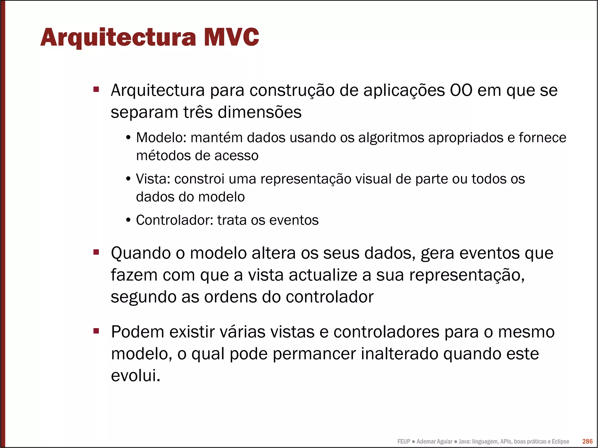FEUP ● Ademar Aguiar ● Java: linguagem, APIs, boas práticas e Eclipse 286
Arquitectura MVC
Arquitectura para construção de aplicações OO em que se
separam três dimensões
• Modelo: mantém dados usando os algoritmos apropriados e fornece
métodos de acesso
• Vista: constroi uma representação visual de parte ou todos os
dados do modelo
• Controlador: trata os eventos
Quando o modelo altera os seus dados, gera eventos que
fazem com que a vista actualize a sua representação,
segundo as ordens do controlador
Podem existir várias vistas e controladores para o mesmo
modelo, o qual pode permancer inalterado quando este
evolui.
 