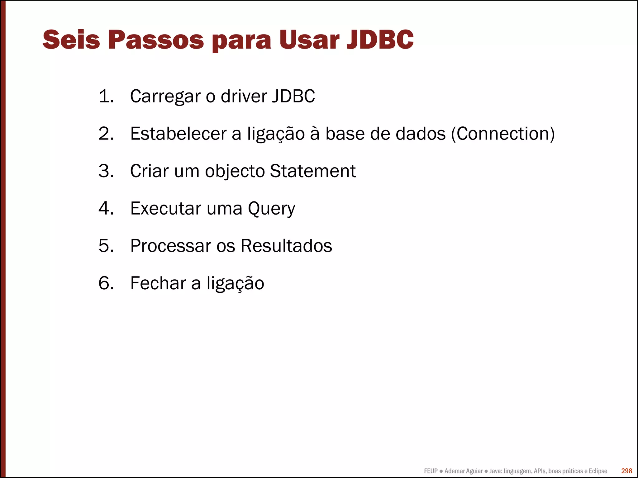 FEUP ● Ademar Aguiar ● Java: linguagem, APIs, boas práticas e Eclipse 298
Seis Passos para Usar JDBC
1. Carregar o driver JDBC
2. Estabelecer a ligação à base de dados (Connection)
3. Criar um objecto Statement
4. Executar uma Query
5. Processar os Resultados
6. Fechar a ligação
 