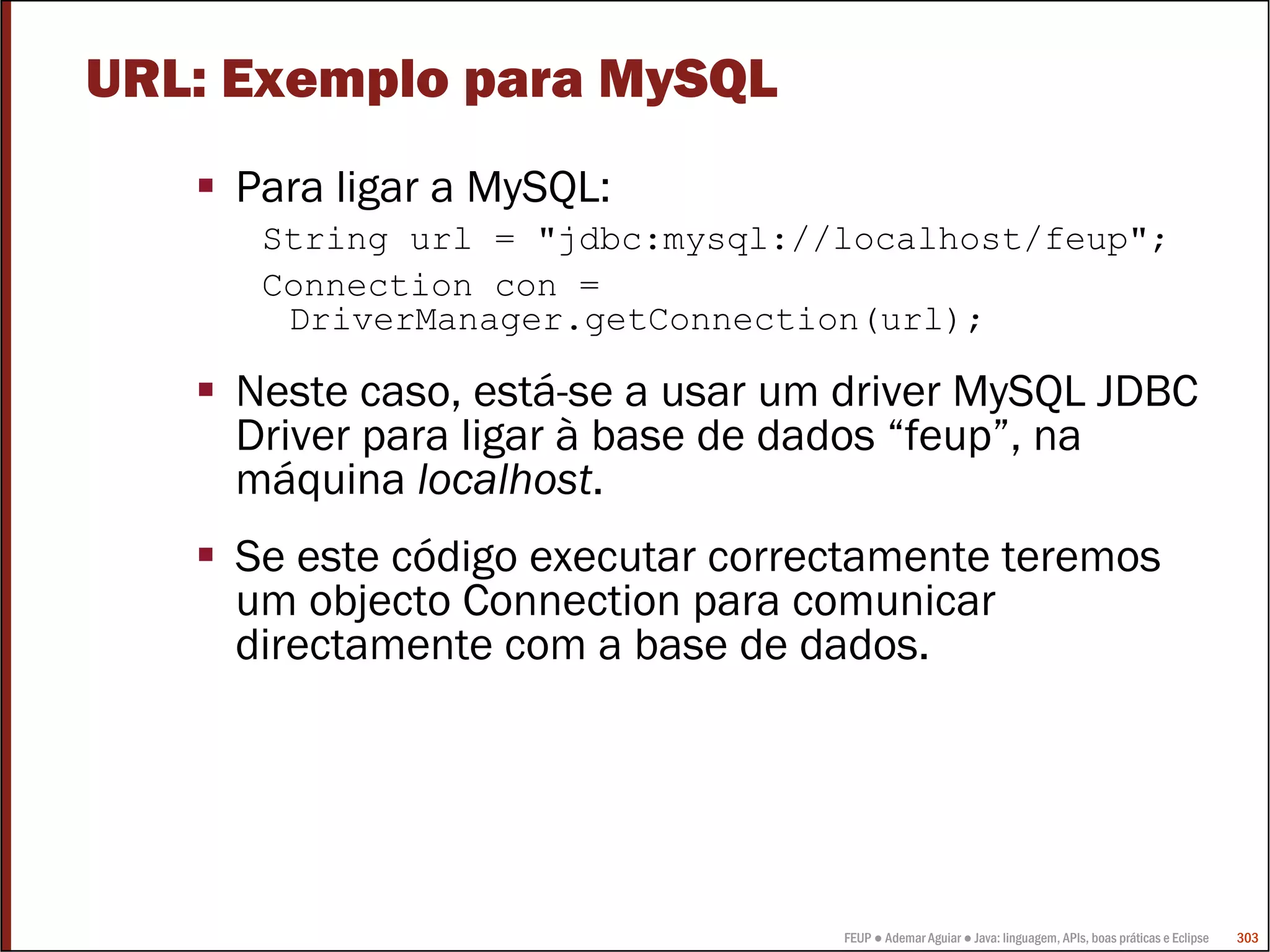 FEUP ● Ademar Aguiar ● Java: linguagem, APIs, boas práticas e Eclipse 303
URL: Exemplo para MySQL
Para ligar a MySQL:
String url = "jdbc:mysql://localhost/feup";
Connection con =
DriverManager.getConnection(url);
Neste caso, está-se a usar um driver MySQL JDBC
Driver para ligar à base de dados “feup”, na
máquina localhost.
Se este código executar correctamente teremos
um objecto Connection para comunicar
directamente com a base de dados.
 