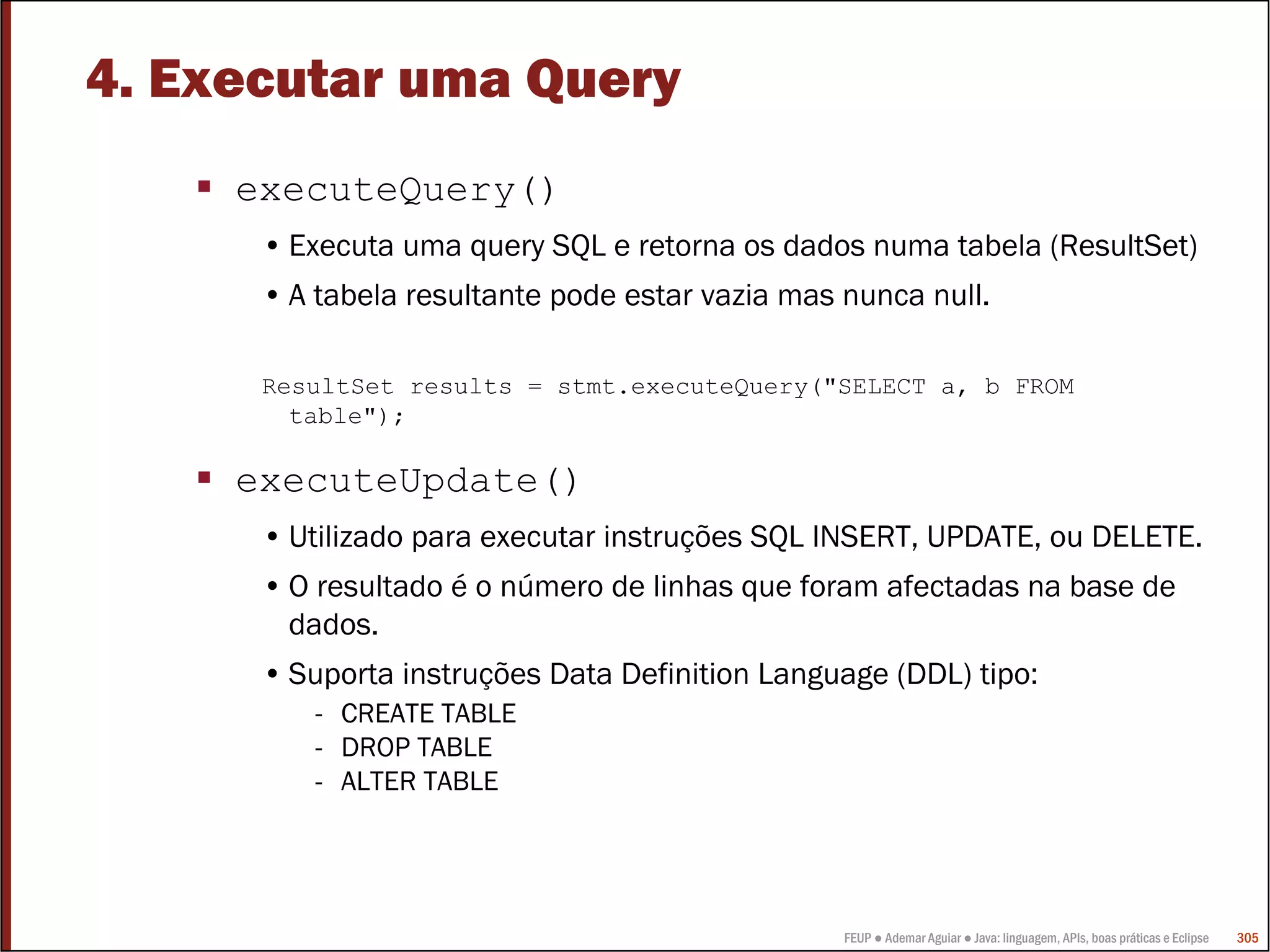 FEUP ● Ademar Aguiar ● Java: linguagem, APIs, boas práticas e Eclipse 305
4. Executar uma Query
executeQuery()
• Executa uma query SQL e retorna os dados numa tabela (ResultSet)
• A tabela resultante pode estar vazia mas nunca null.
ResultSet results = stmt.executeQuery("SELECT a, b FROM
table");
executeUpdate()
• Utilizado para executar instruções SQL INSERT, UPDATE, ou DELETE.
• O resultado é o número de linhas que foram afectadas na base de
dados.
• Suporta instruções Data Definition Language (DDL) tipo:
- CREATE TABLE
- DROP TABLE
- ALTER TABLE
 