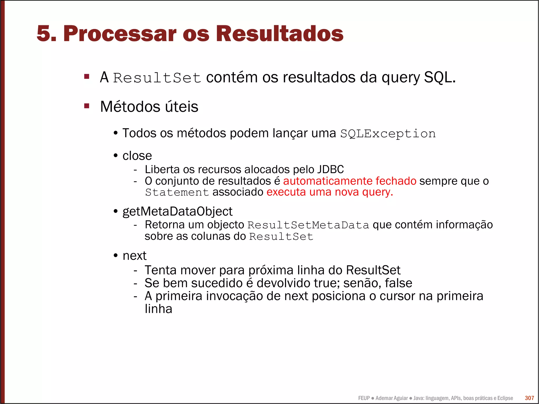 FEUP ● Ademar Aguiar ● Java: linguagem, APIs, boas práticas e Eclipse 307
5. Processar os Resultados
A ResultSet contém os resultados da query SQL.
Métodos úteis
• Todos os métodos podem lançar uma SQLException
• close
- Liberta os recursos alocados pelo JDBC
- O conjunto de resultados é automaticamente fechado sempre que o
Statement associado executa uma nova query.
• getMetaDataObject
- Retorna um objecto ResultSetMetaData que contém informação
sobre as colunas do ResultSet
• next
- Tenta mover para próxima linha do ResultSet
- Se bem sucedido é devolvido true; senão, false
- A primeira invocação de next posiciona o cursor na primeira
linha
 