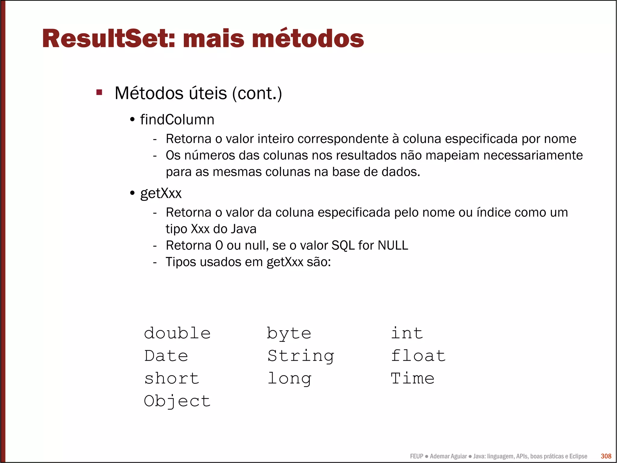 FEUP ● Ademar Aguiar ● Java: linguagem, APIs, boas práticas e Eclipse 308
ResultSet: mais métodos
Métodos úteis (cont.)
• findColumn
- Retorna o valor inteiro correspondente à coluna especificada por nome
- Os números das colunas nos resultados não mapeiam necessariamente
para as mesmas colunas na base de dados.
• getXxx
- Retorna o valor da coluna especificada pelo nome ou índice como um
tipo Xxx do Java
- Retorna 0 ou null, se o valor SQL for NULL
- Tipos usados em getXxx são:
double byte int
Date String float
short long Time
Object
 