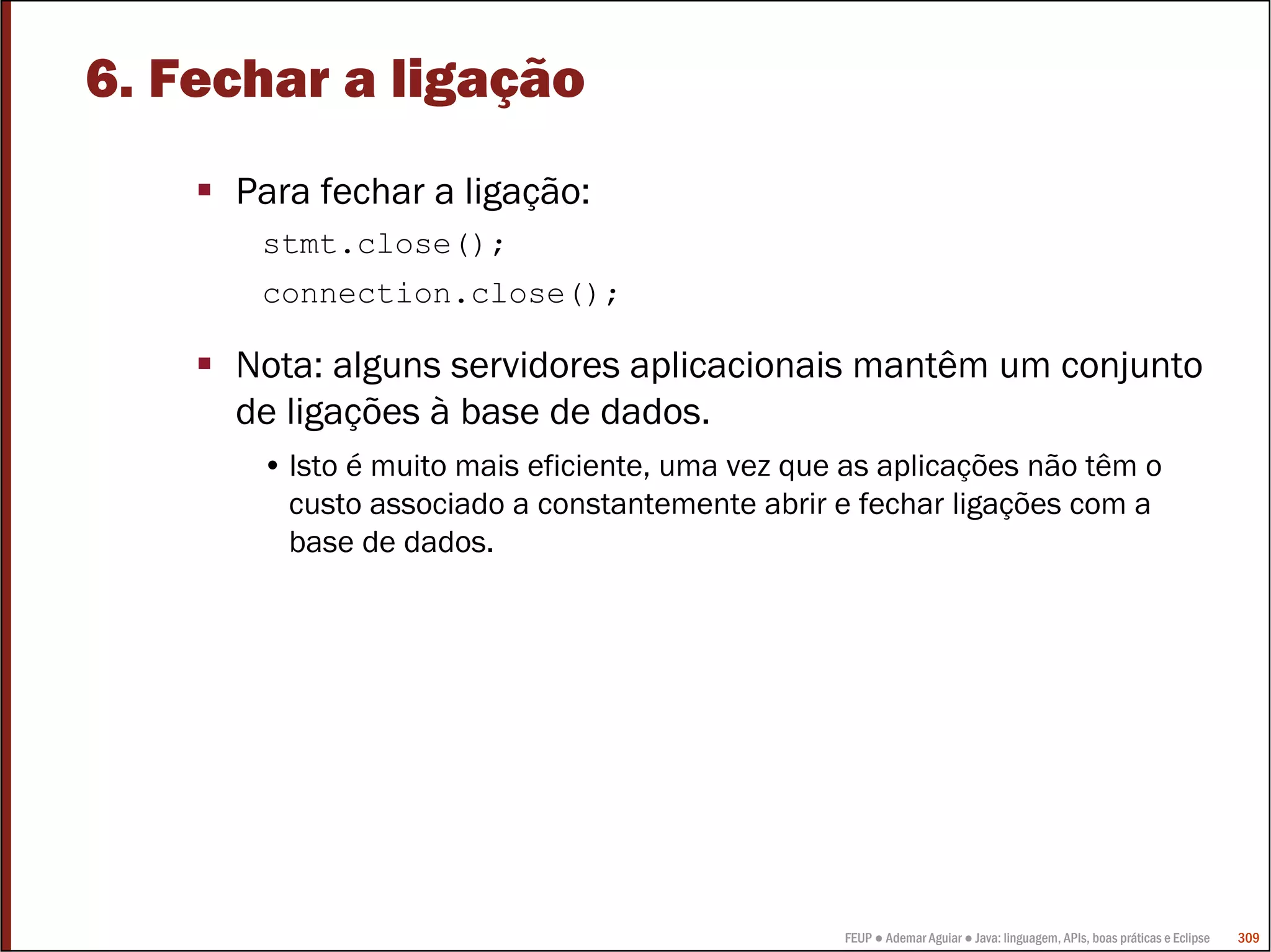 FEUP ● Ademar Aguiar ● Java: linguagem, APIs, boas práticas e Eclipse 309
6. Fechar a ligação
Para fechar a ligação:
stmt.close();
connection.close();
Nota: alguns servidores aplicacionais mantêm um conjunto
de ligações à base de dados.
• Isto é muito mais eficiente, uma vez que as aplicações não têm o
custo associado a constantemente abrir e fechar ligações com a
base de dados.
 