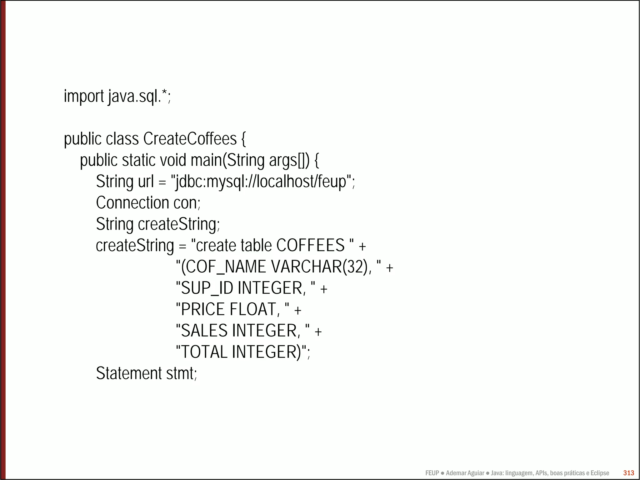 FEUP ● Ademar Aguiar ● Java: linguagem, APIs, boas práticas e Eclipse 313
import java.sql.*;
public class CreateCoffees {
public static void main(String args[]) {
String url = "jdbc:mysql://localhost/feup";
Connection con;
String createString;
createString = "create table COFFEES " +
"(COF_NAME VARCHAR(32), " +
"SUP_ID INTEGER, " +
"PRICE FLOAT, " +
"SALES INTEGER, " +
"TOTAL INTEGER)";
Statement stmt;
 