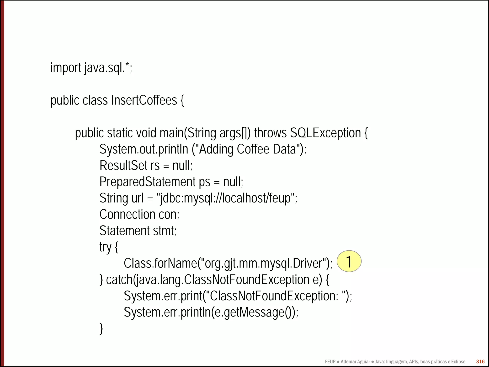 FEUP ● Ademar Aguiar ● Java: linguagem, APIs, boas práticas e Eclipse 316
import java.sql.*;
public class InsertCoffees {
public static void main(String args[]) throws SQLException {
System.out.println ("Adding Coffee Data");
ResultSet rs = null;
PreparedStatement ps = null;
String url = "jdbc:mysql://localhost/feup";
Connection con;
Statement stmt;
try {
Class.forName("org.gjt.mm.mysql.Driver");
} catch(java.lang.ClassNotFoundException e) {
System.err.print("ClassNotFoundException: ");
System.err.println(e.getMessage());
}
1
 