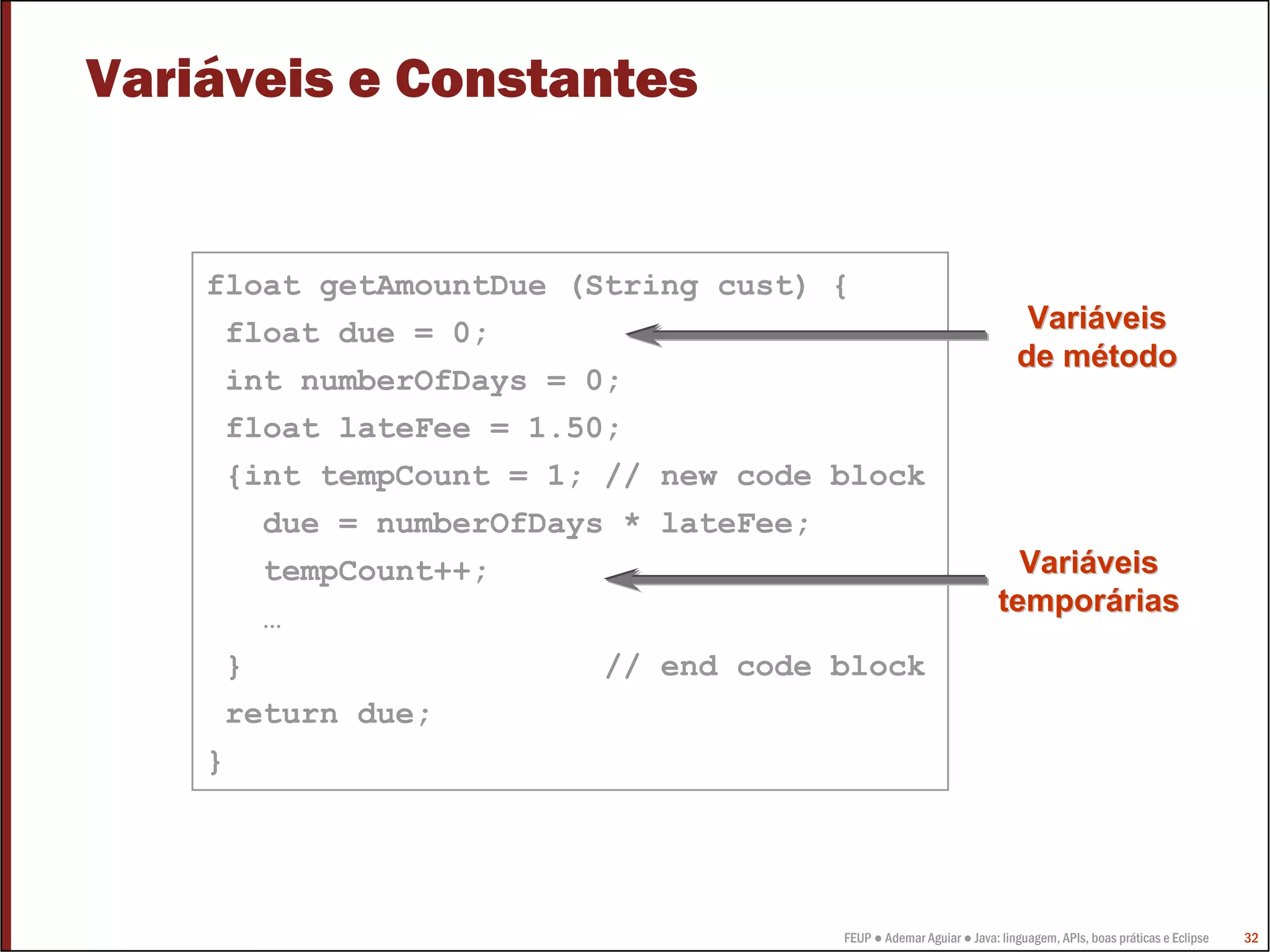 FEUP ● Ademar Aguiar ● Java: linguagem, APIs, boas práticas e Eclipse 32
Variáveis e Constantes
float getAmountDue (String cust) {
float due = 0;
int numberOfDays = 0;
float lateFee = 1.50;
{int tempCount = 1; // new code block
due = numberOfDays * lateFee;
tempCount++;
…
} // end code block
return due;
}
VariVariááveisveis
de mde méétodotodo
VariVariááveisveis
temportemporááriasrias
 
