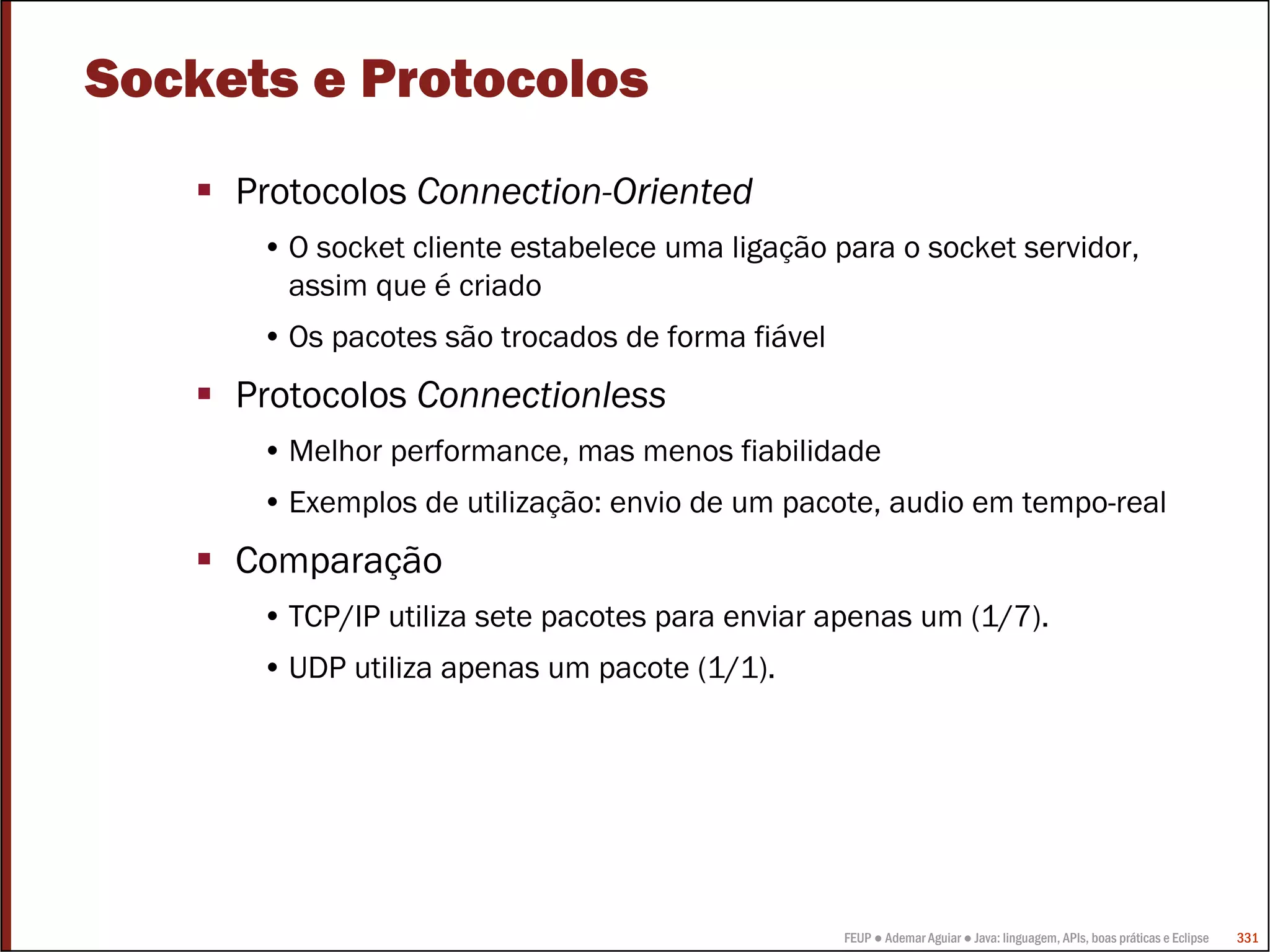 FEUP ● Ademar Aguiar ● Java: linguagem, APIs, boas práticas e Eclipse 331
Sockets e Protocolos
Protocolos Connection-Oriented
• O socket cliente estabelece uma ligação para o socket servidor,
assim que é criado
• Os pacotes são trocados de forma fiável
Protocolos Connectionless
• Melhor performance, mas menos fiabilidade
• Exemplos de utilização: envio de um pacote, audio em tempo-real
Comparação
• TCP/IP utiliza sete pacotes para enviar apenas um (1/7).
• UDP utiliza apenas um pacote (1/1).
 