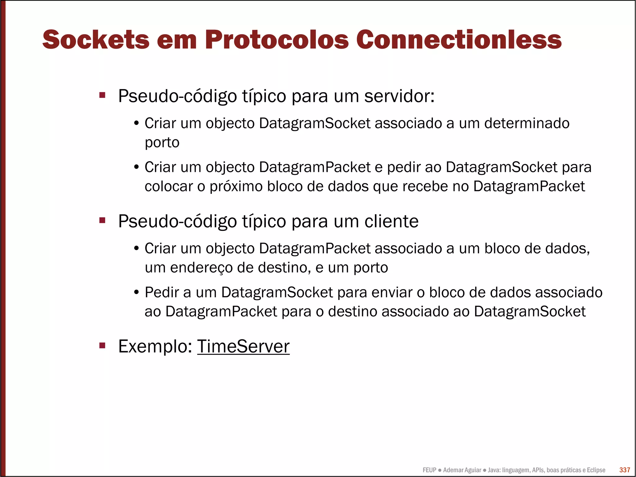 FEUP ● Ademar Aguiar ● Java: linguagem, APIs, boas práticas e Eclipse 337
Sockets em Protocolos Connectionless
Pseudo-código típico para um servidor:
• Criar um objecto DatagramSocket associado a um determinado
porto
• Criar um objecto DatagramPacket e pedir ao DatagramSocket para
colocar o próximo bloco de dados que recebe no DatagramPacket
Pseudo-código típico para um cliente
• Criar um objecto DatagramPacket associado a um bloco de dados,
um endereço de destino, e um porto
• Pedir a um DatagramSocket para enviar o bloco de dados associado
ao DatagramPacket para o destino associado ao DatagramSocket
Exemplo: TimeServer
 