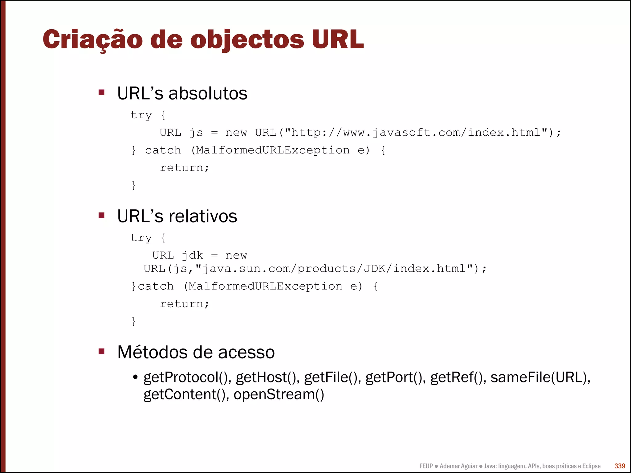 FEUP ● Ademar Aguiar ● Java: linguagem, APIs, boas práticas e Eclipse 339
Criação de objectos URL
URL’s absolutos
try {
URL js = new URL("http://www.javasoft.com/index.html");
} catch (MalformedURLException e) {
return;
}
URL’s relativos
try {
URL jdk = new
URL(js,"java.sun.com/products/JDK/index.html");
}catch (MalformedURLException e) {
return;
}
Métodos de acesso
• getProtocol(), getHost(), getFile(), getPort(), getRef(), sameFile(URL),
getContent(), openStream()
 