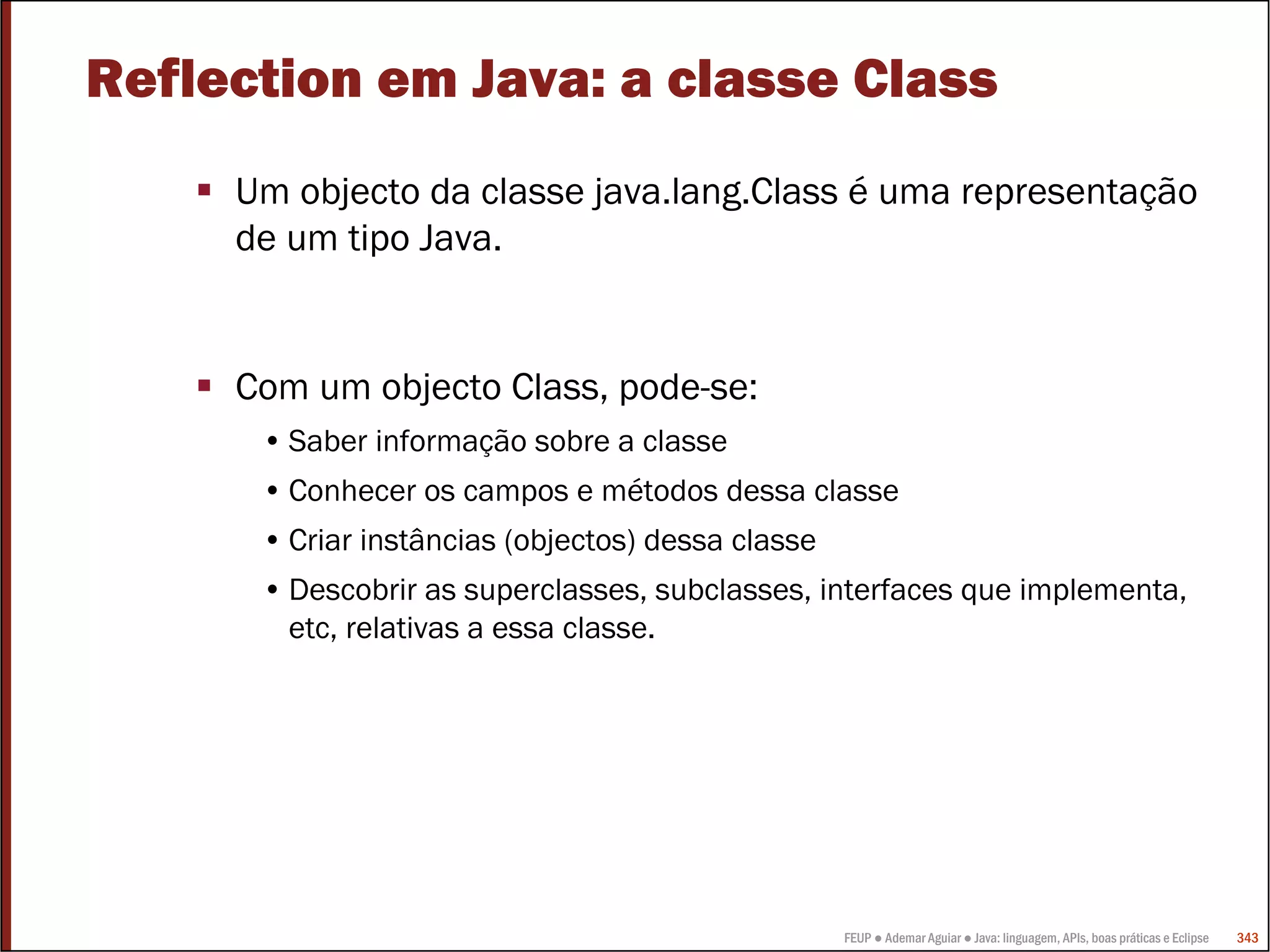 FEUP ● Ademar Aguiar ● Java: linguagem, APIs, boas práticas e Eclipse 343
Reflection em Java: a classe Class
Um objecto da classe java.lang.Class é uma representação
de um tipo Java.
Com um objecto Class, pode-se:
• Saber informação sobre a classe
• Conhecer os campos e métodos dessa classe
• Criar instâncias (objectos) dessa classe
• Descobrir as superclasses, subclasses, interfaces que implementa,
etc, relativas a essa classe.
 