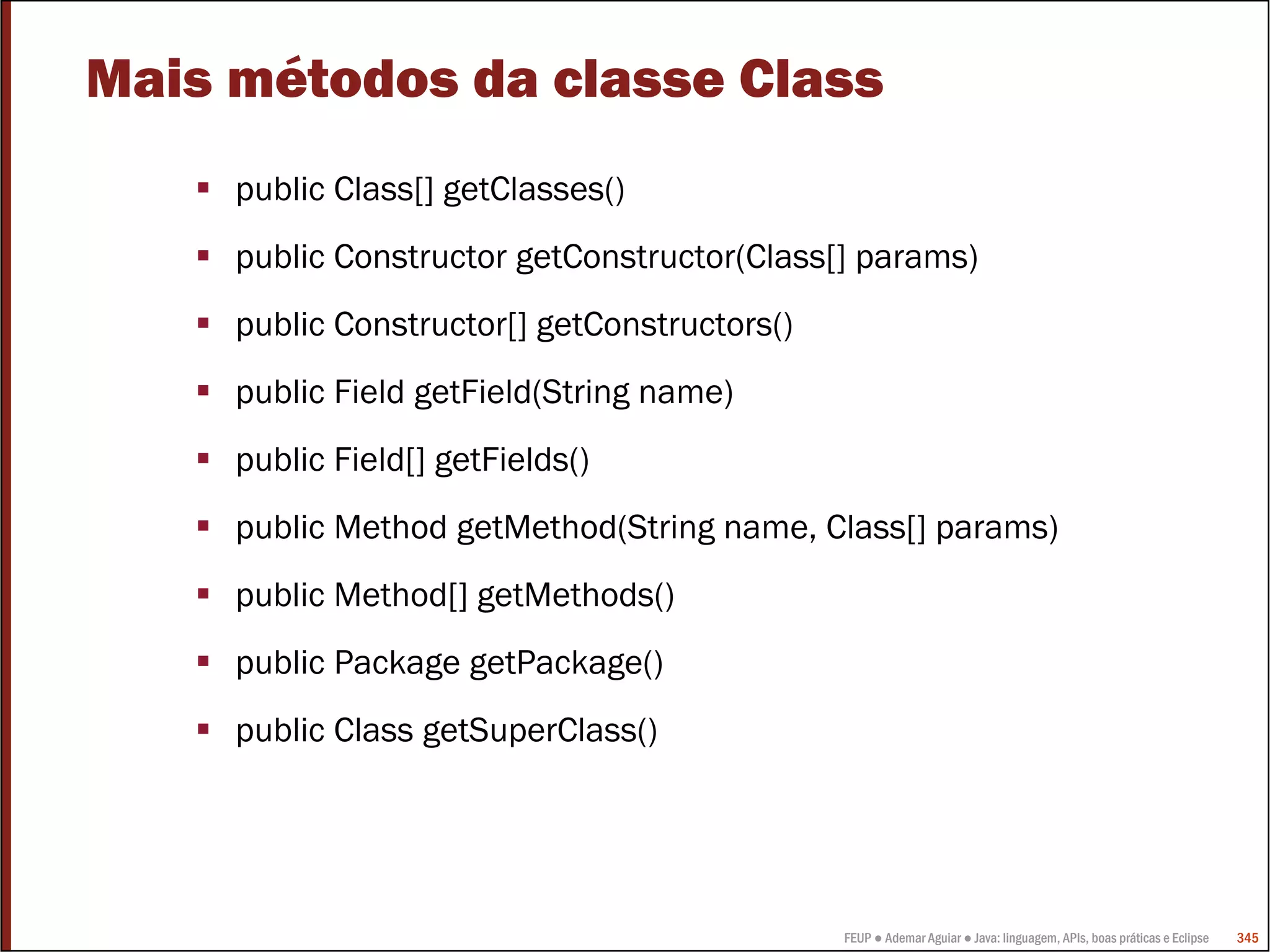 FEUP ● Ademar Aguiar ● Java: linguagem, APIs, boas práticas e Eclipse 345
Mais métodos da classe Class
public Class[] getClasses()
public Constructor getConstructor(Class[] params)
public Constructor[] getConstructors()
public Field getField(String name)
public Field[] getFields()
public Method getMethod(String name, Class[] params)
public Method[] getMethods()
public Package getPackage()
public Class getSuperClass()
 